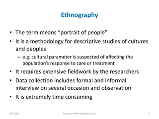 Ethnography

• The term means “portrait of people”
• It is a methodology for descriptive studies of cultures
  and peoples
      – e.g. cultural parameter is suspected of affecting the
        population’s response to care or treatment
• It requires extensive fieldwork by the researchers
• Data collection includes formal and informal
  interview on several occasion and observation
• It is extremely time consuming

4/7/2013                   Research Methodology Course          9
 