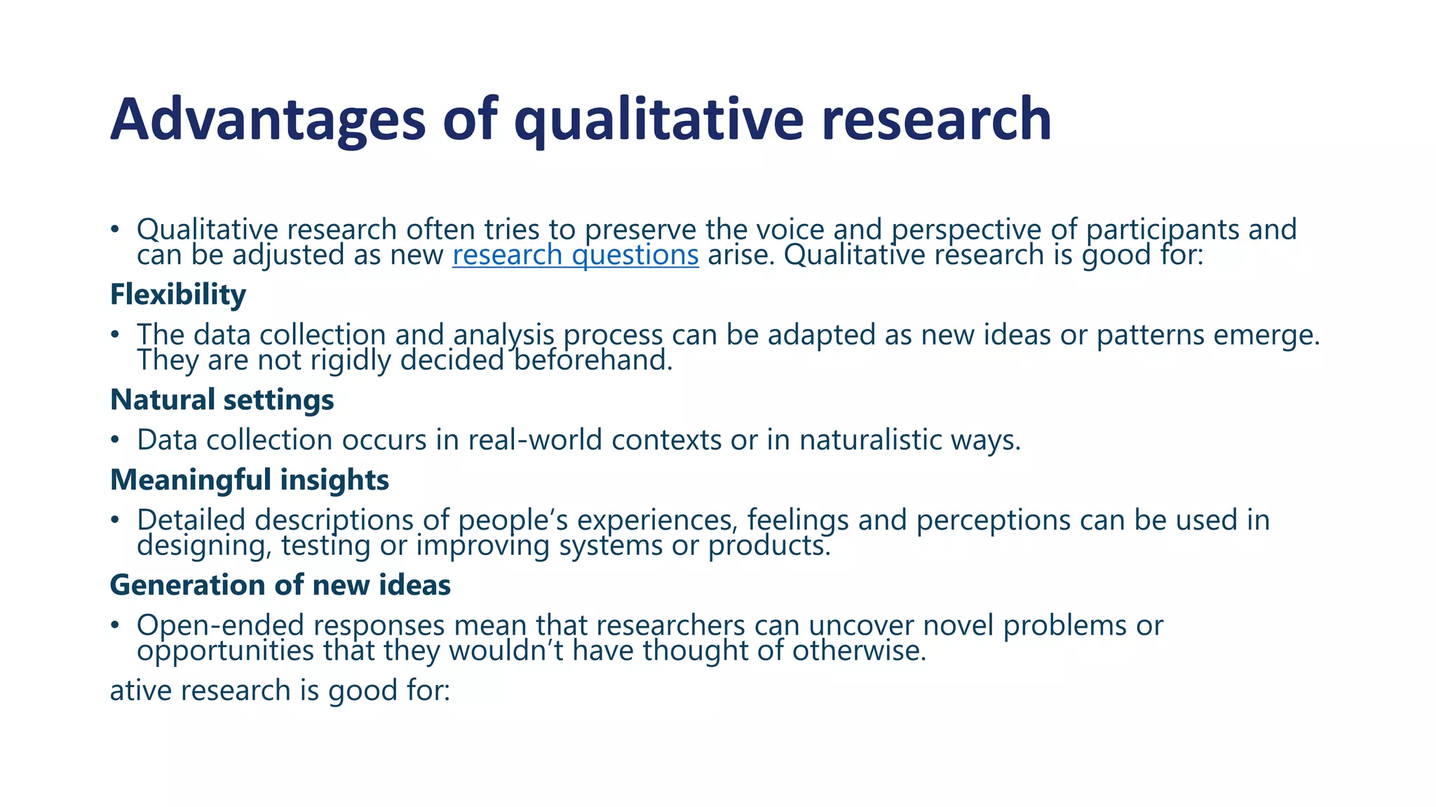 Advantages of qualitative research
• Qualitative research often tries to preserve the voice and perspective of participants and
can be adjusted as new research questions arise. Qualitative research is good for:
Flexibility
• The data collection and analysis process can be adapted as new ideas or patterns emerge.
They are not rigidly decided beforehand.
Natural settings
• Data collection occurs in real-world contexts or in naturalistic ways.
Meaningful insights
• Detailed descriptions of people’s experiences, feelings and perceptions can be used in
designing, testing or improving systems or products.
Generation of new ideas
• Open-ended responses mean that researchers can uncover novel problems or
opportunities that they wouldn’t have thought of otherwise.
ative research is good for:
 