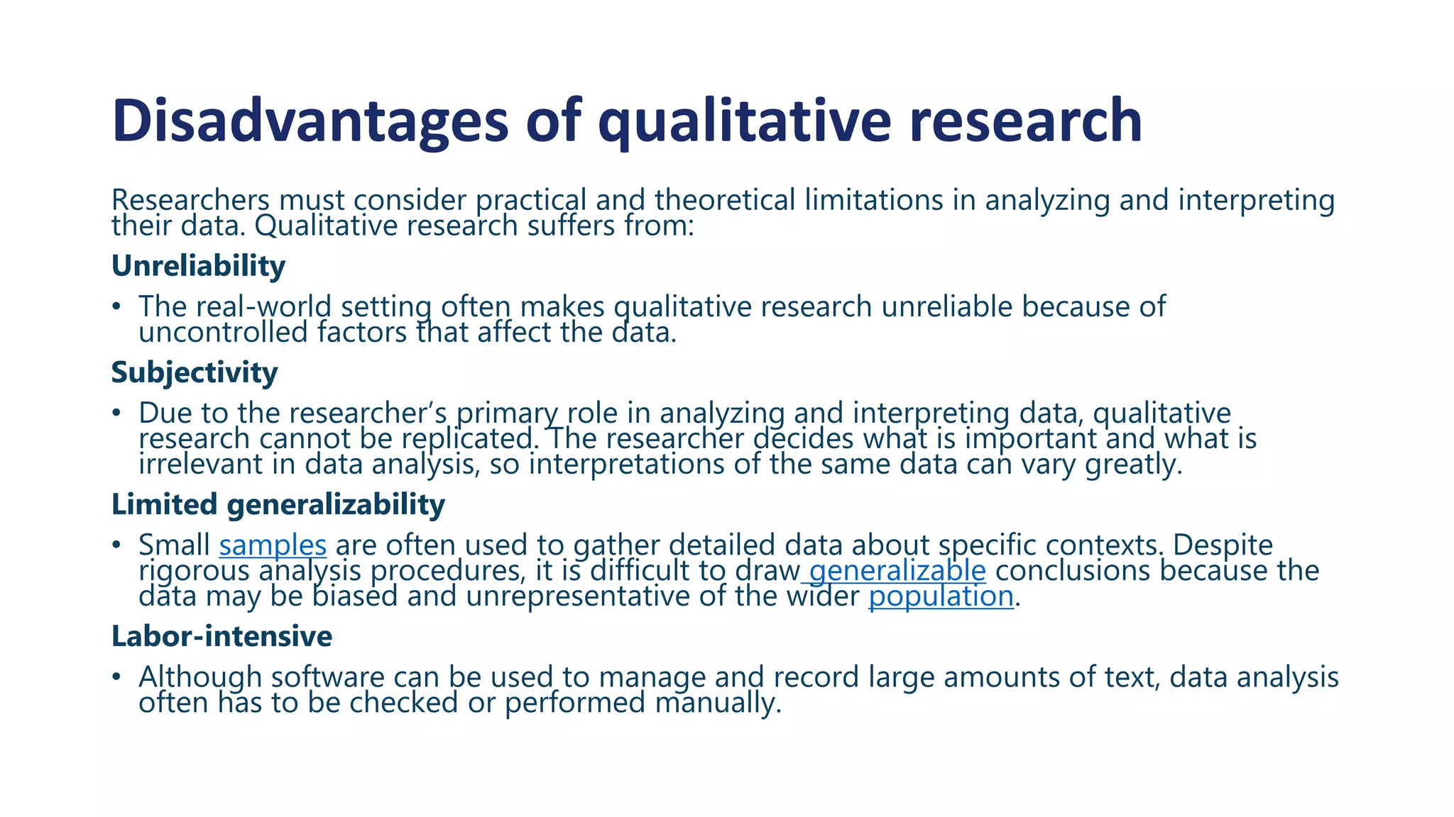 Disadvantages of qualitative research
Researchers must consider practical and theoretical limitations in analyzing and interpreting
their data. Qualitative research suffers from:
Unreliability
• The real-world setting often makes qualitative research unreliable because of
uncontrolled factors that affect the data.
Subjectivity
• Due to the researcher’s primary role in analyzing and interpreting data, qualitative
research cannot be replicated. The researcher decides what is important and what is
irrelevant in data analysis, so interpretations of the same data can vary greatly.
Limited generalizability
• Small samples are often used to gather detailed data about specific contexts. Despite
rigorous analysis procedures, it is difficult to draw generalizable conclusions because the
data may be biased and unrepresentative of the wider population.
Labor-intensive
• Although software can be used to manage and record large amounts of text, data analysis
often has to be checked or performed manually.
 