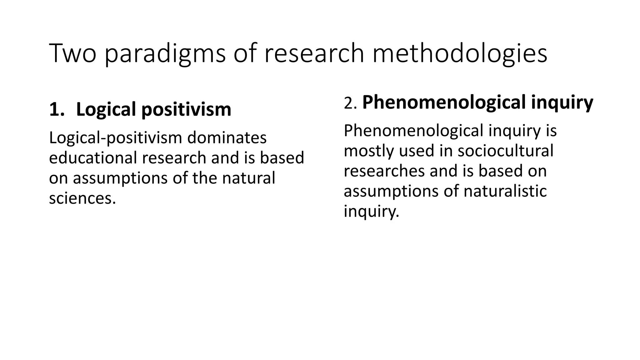 Two paradigms of research methodologies
1. Logical positivism
Logical-positivism dominates
educational research and is based
on assumptions of the natural
sciences.
2. Phenomenological inquiry
Phenomenological inquiry is
mostly used in sociocultural
researches and is based on
assumptions of naturalistic
inquiry.
 