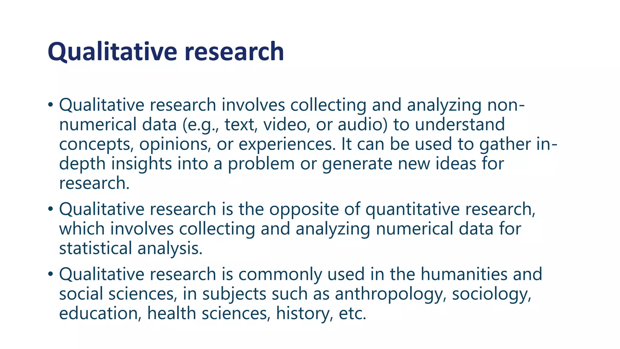Qualitative research
• Qualitative research involves collecting and analyzing non-
numerical data (e.g., text, video, or audio) to understand
concepts, opinions, or experiences. It can be used to gather in-
depth insights into a problem or generate new ideas for
research.
• Qualitative research is the opposite of quantitative research,
which involves collecting and analyzing numerical data for
statistical analysis.
• Qualitative research is commonly used in the humanities and
social sciences, in subjects such as anthropology, sociology,
education, health sciences, history, etc.
 