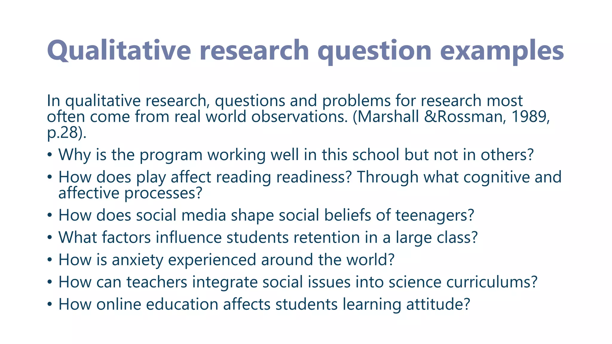 Qualitative research question examples
In qualitative research, questions and problems for research most
often come from real world observations. (Marshall &Rossman, 1989,
p.28).
• Why is the program working well in this school but not in others?
• How does play affect reading readiness? Through what cognitive and
affective processes?
• How does social media shape social beliefs of teenagers?
• What factors influence students retention in a large class?
• How is anxiety experienced around the world?
• How can teachers integrate social issues into science curriculums?
• How online education affects students learning attitude?
 