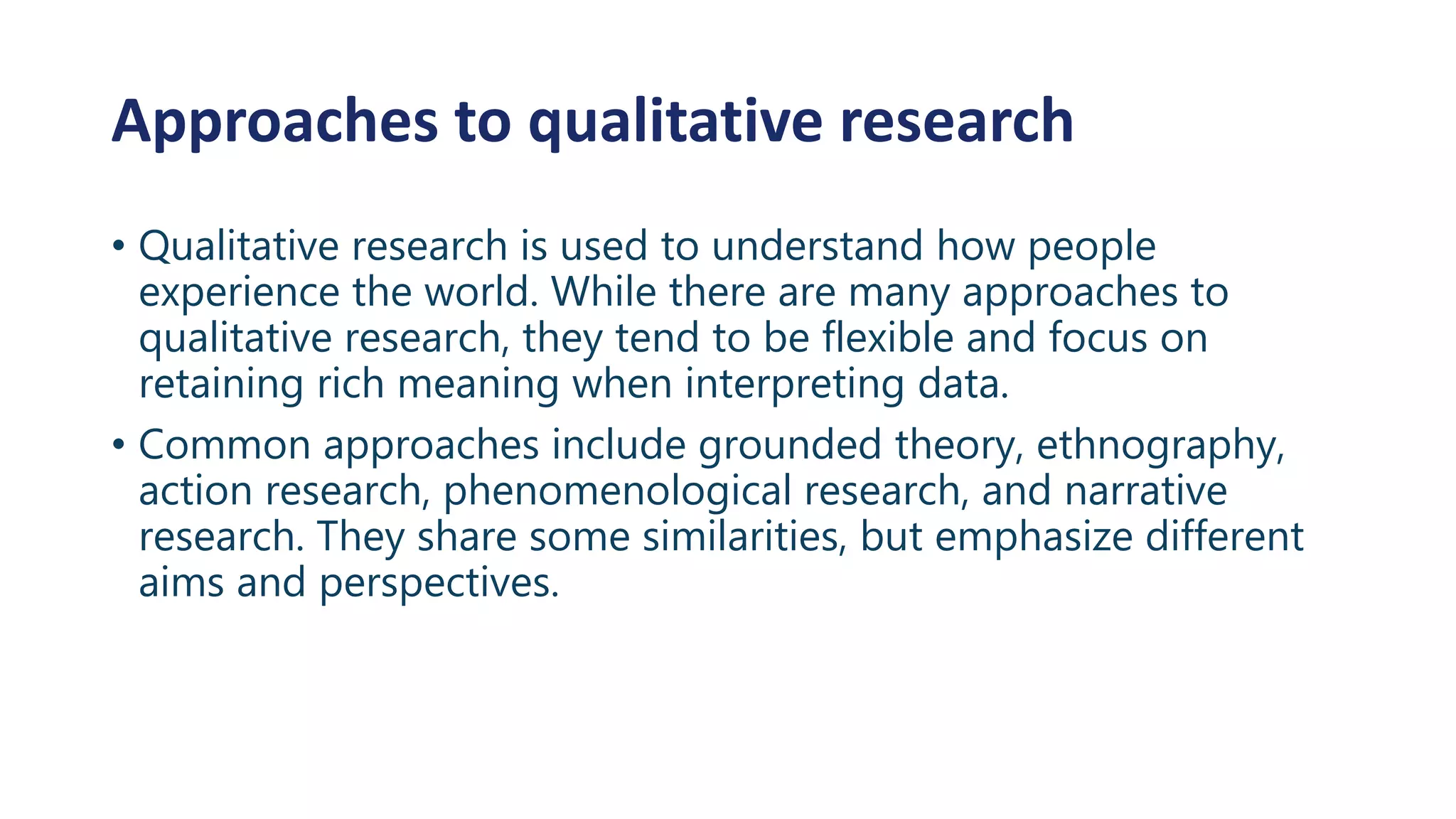 Approaches to qualitative research
• Qualitative research is used to understand how people
experience the world. While there are many approaches to
qualitative research, they tend to be flexible and focus on
retaining rich meaning when interpreting data.
• Common approaches include grounded theory, ethnography,
action research, phenomenological research, and narrative
research. They share some similarities, but emphasize different
aims and perspectives.
 