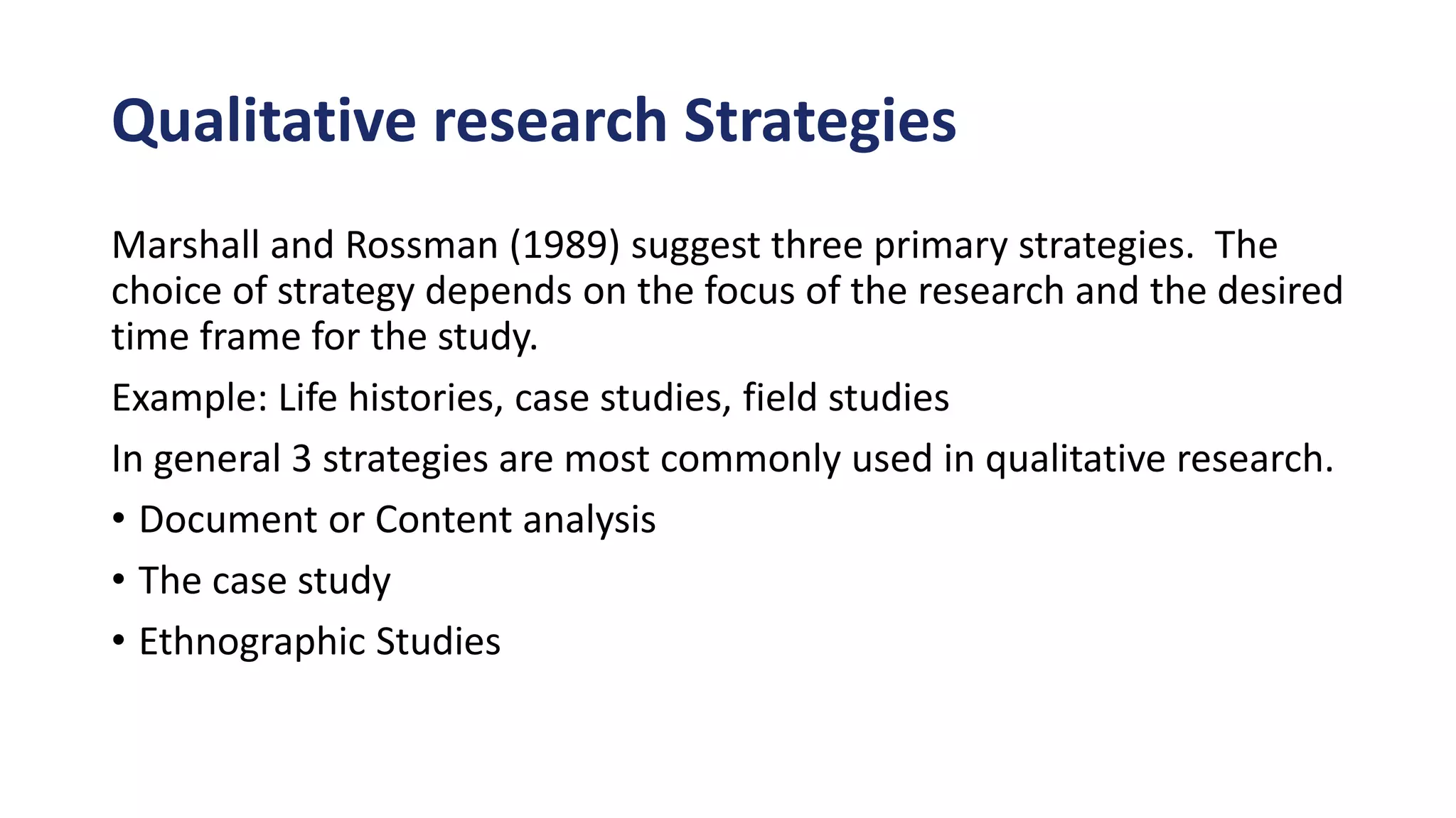 Qualitative research Strategies
Marshall and Rossman (1989) suggest three primary strategies. The
choice of strategy depends on the focus of the research and the desired
time frame for the study.
Example: Life histories, case studies, field studies
In general 3 strategies are most commonly used in qualitative research.
• Document or Content analysis
• The case study
• Ethnographic Studies
 
