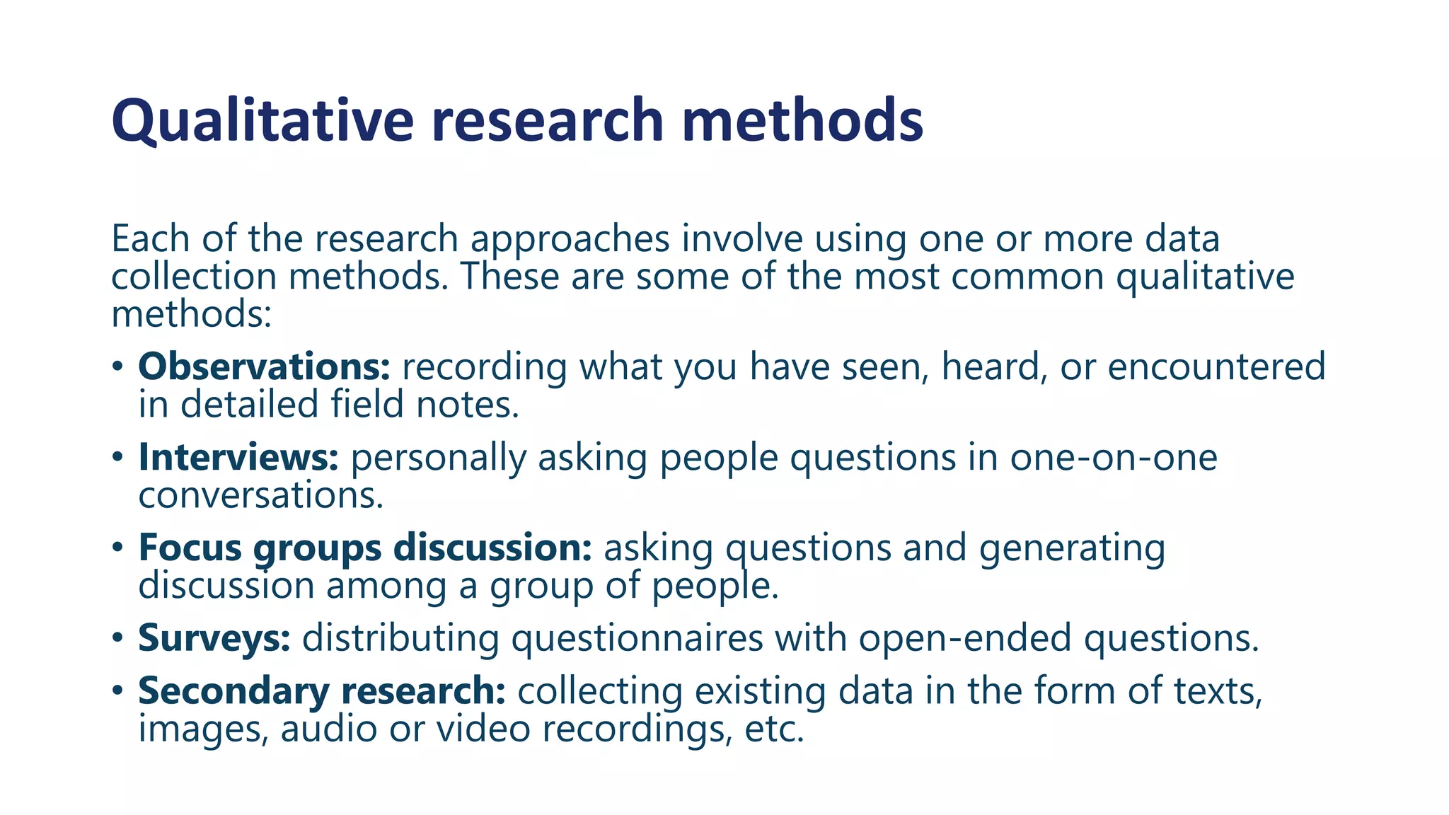 Qualitative research methods
Each of the research approaches involve using one or more data
collection methods. These are some of the most common qualitative
methods:
• Observations: recording what you have seen, heard, or encountered
in detailed field notes.
• Interviews: personally asking people questions in one-on-one
conversations.
• Focus groups discussion: asking questions and generating
discussion among a group of people.
• Surveys: distributing questionnaires with open-ended questions.
• Secondary research: collecting existing data in the form of texts,
images, audio or video recordings, etc.
 