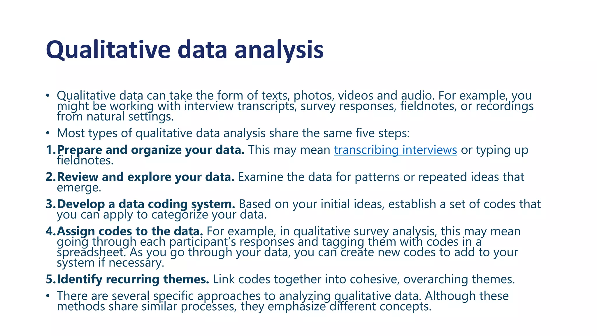Qualitative data analysis
• Qualitative data can take the form of texts, photos, videos and audio. For example, you
might be working with interview transcripts, survey responses, fieldnotes, or recordings
from natural settings.
• Most types of qualitative data analysis share the same five steps:
1.Prepare and organize your data. This may mean transcribing interviews or typing up
fieldnotes.
2.Review and explore your data. Examine the data for patterns or repeated ideas that
emerge.
3.Develop a data coding system. Based on your initial ideas, establish a set of codes that
you can apply to categorize your data.
4.Assign codes to the data. For example, in qualitative survey analysis, this may mean
going through each participant’s responses and tagging them with codes in a
spreadsheet. As you go through your data, you can create new codes to add to your
system if necessary.
5.Identify recurring themes. Link codes together into cohesive, overarching themes.
• There are several specific approaches to analyzing qualitative data. Although these
methods share similar processes, they emphasize different concepts.
 