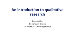An introduction to qualitative
research
Presented by-
Dr. Mahesh H Koltame
SNDT Women’s University, Mumbai.
 