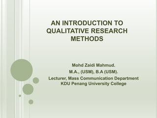 AN INTRODUCTION TO
QUALITATIVE RESEARCH
METHODS
Mohd Zaidi Mahmud.
M.A., (USM), B.A (USM).
Lecturer, Mass Communication Department
KDU Penang University College
 