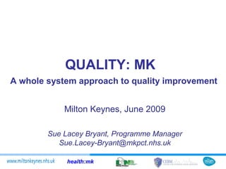 QUALITY: MK
A whole system approach to quality improvement


            Milton Keynes, June 2009

        Sue Lacey Bryant, Programme Manager
           Sue.Lacey-Bryant@mkpct.nhs.uk

             health:mk
 