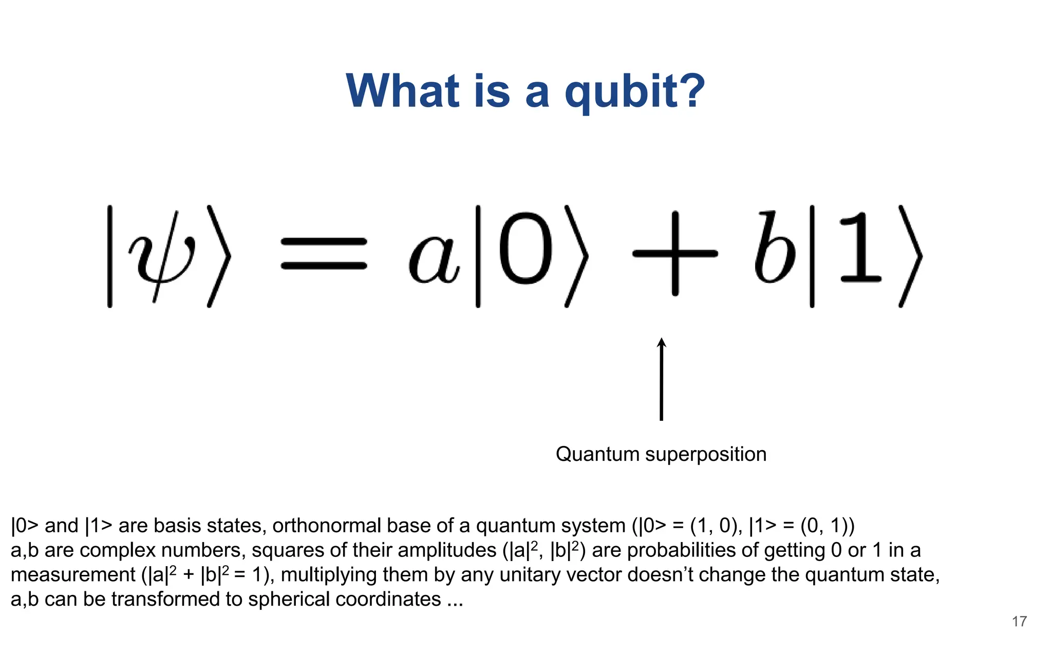 What is a qubit?
Quantum superposition
|0> and |1> are basis states, orthonormal base of a quantum system (|0> = (1, 0), |1> = (0, 1))
a,b are complex numbers, squares of their amplitudes (|a|2, |b|2) are probabilities of getting 0 or 1 in a
measurement (|a|2 + |b|2 = 1), multiplying them by any unitary vector doesn’t change the quantum state,
a,b can be transformed to spherical coordinates ...
17
 