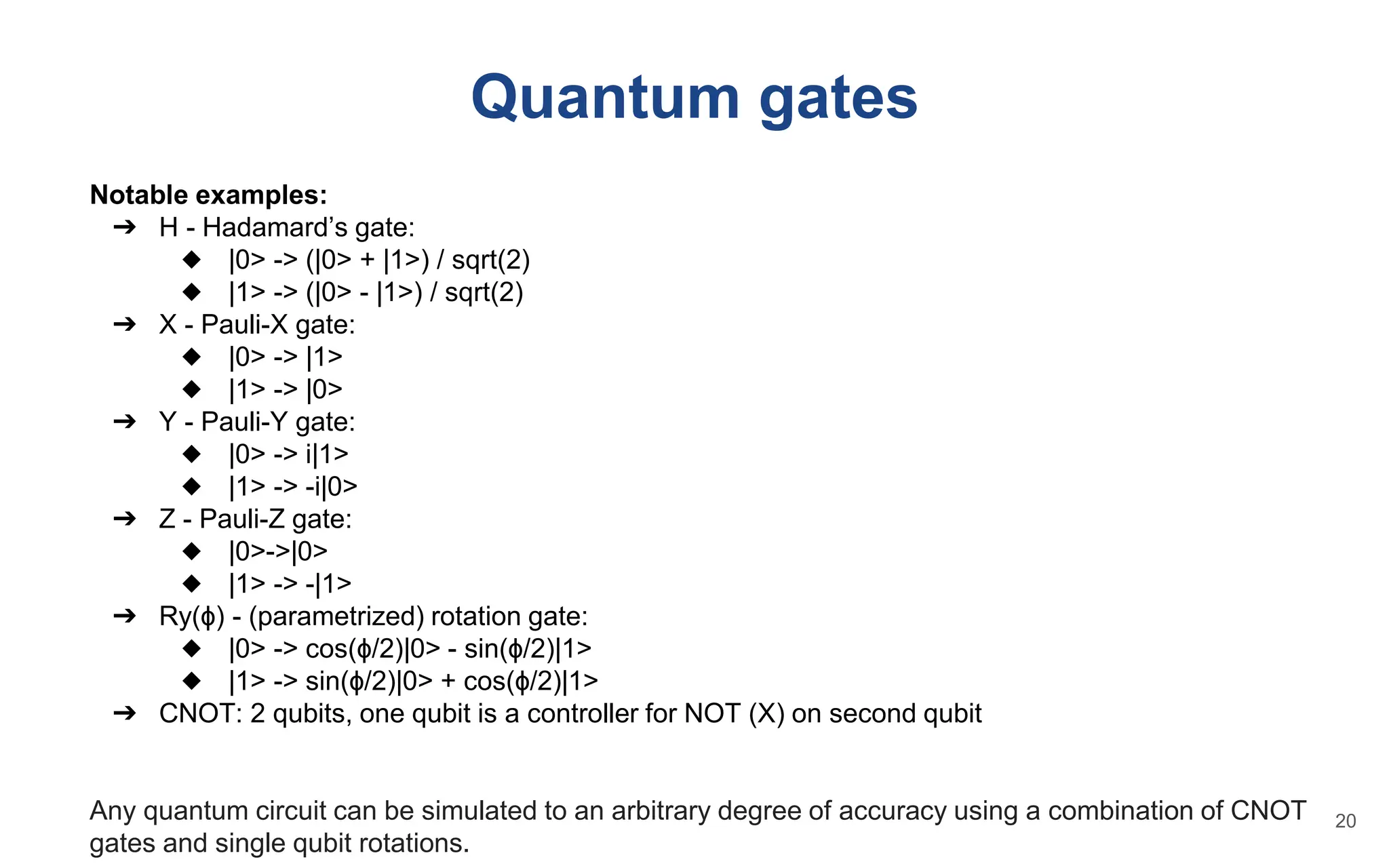Quantum gates
Notable examples:
➔ H - Hadamard’s gate:
◆ |0> -> (|0> + |1>) / sqrt(2)
◆ |1> -> (|0> - |1>) / sqrt(2)
➔ X - Pauli-X gate:
◆ |0> -> |1>
◆ |1> -> |0>
➔ Y - Pauli-Y gate:
◆ |0> -> i|1>
◆ |1> -> -i|0>
➔ Z - Pauli-Z gate:
◆ |0>->|0>
◆ |1> -> -|1>
➔ Ry(ɸ) - (parametrized) rotation gate:
◆ |0> -> cos(ɸ/2)|0> - sin(ɸ/2)|1>
◆ |1> -> sin(ɸ/2)|0> + cos(ɸ/2)|1>
➔ CNOT: 2 qubits, one qubit is a controller for NOT (X) on second qubit
Any quantum circuit can be simulated to an arbitrary degree of accuracy using a combination of CNOT
gates and single qubit rotations.
20
 