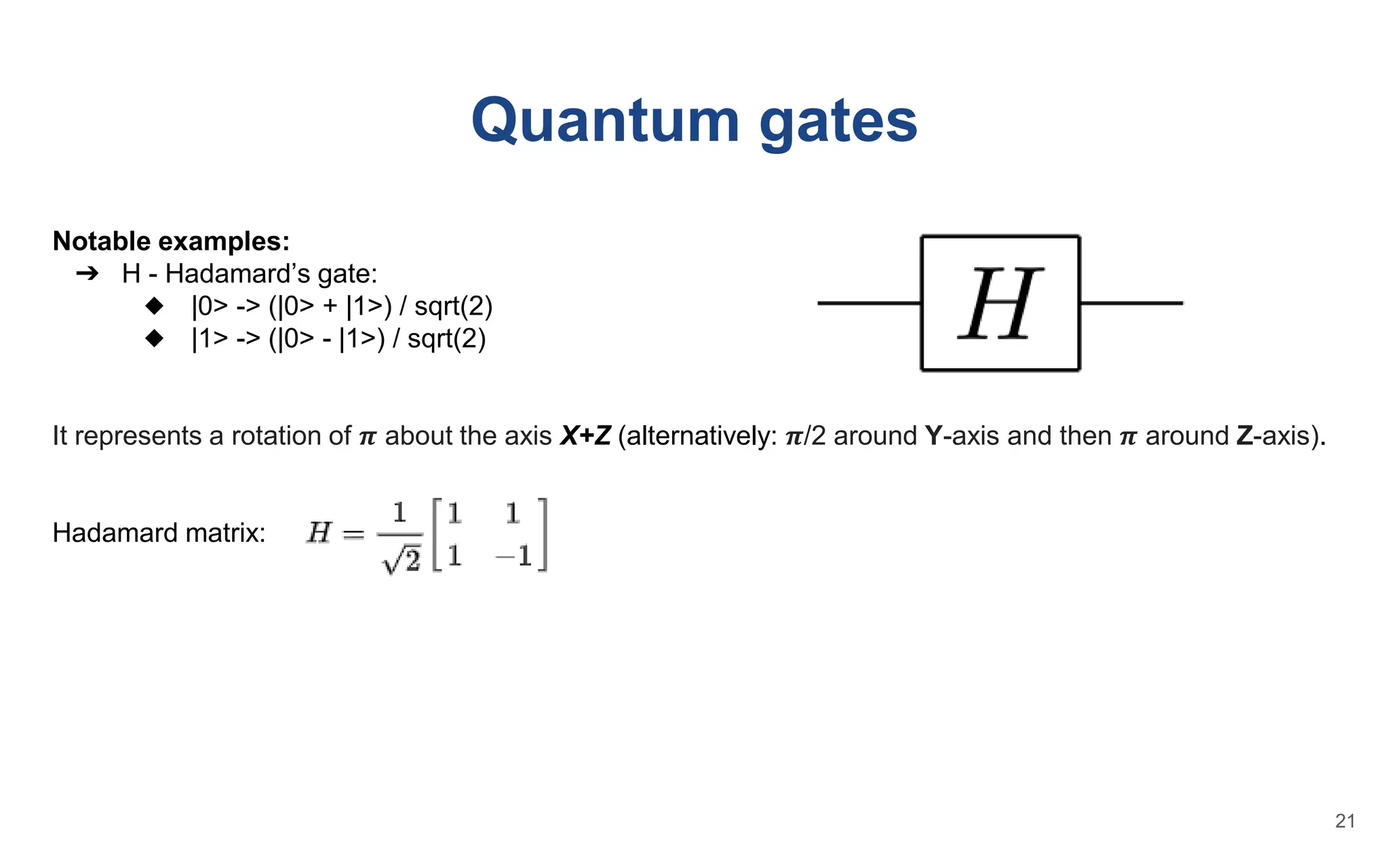 Quantum gates
Notable examples:
➔ H - Hadamard’s gate:
◆ |0> -> (|0> + |1>) / sqrt(2)
◆ |1> -> (|0> - |1>) / sqrt(2)
It represents a rotation of 𝝅 about the axis X+Z (alternatively: 𝝅/2 around Y-axis and then 𝝅 around Z-axis).
Hadamard matrix:
21
 