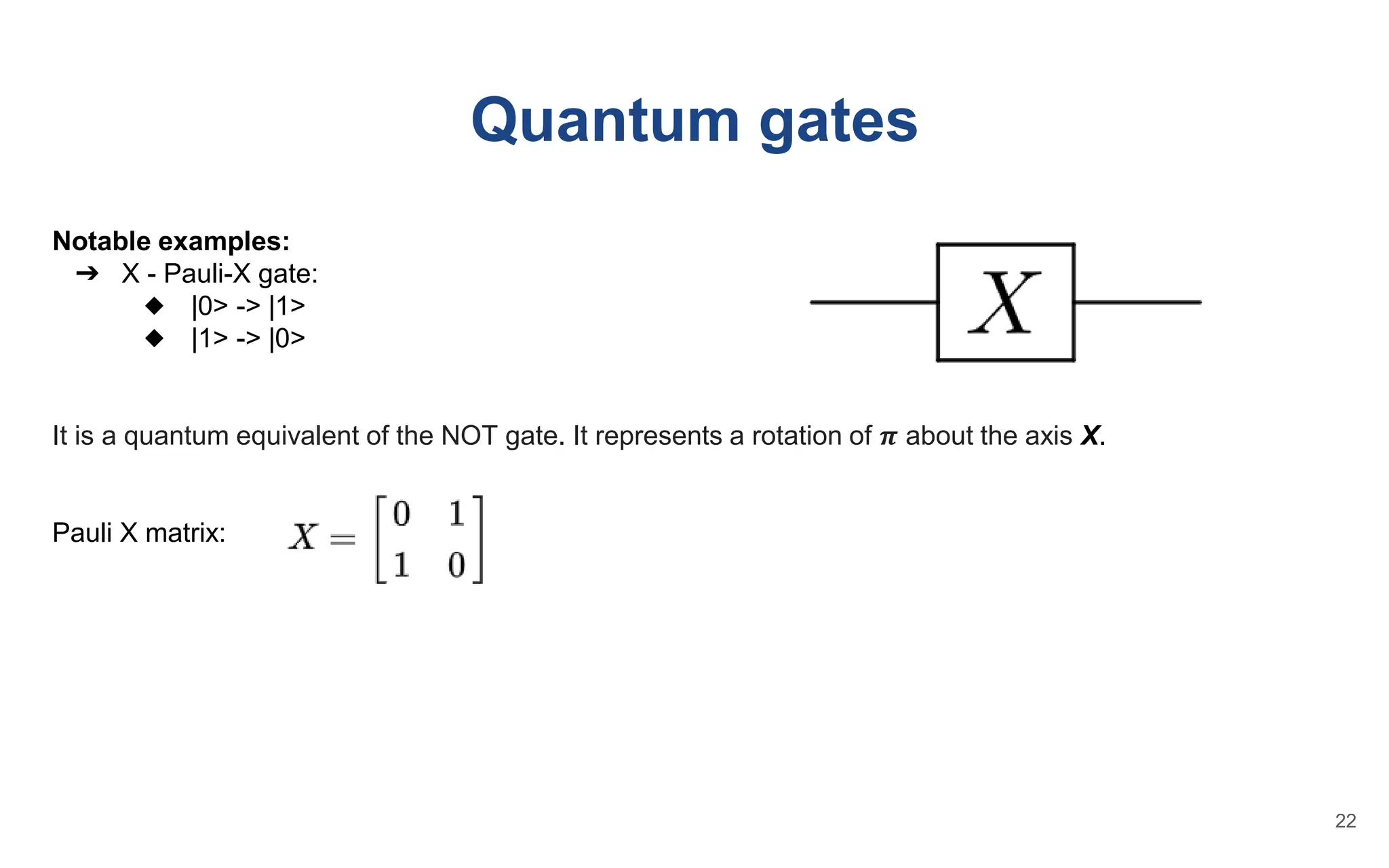 Quantum gates
Notable examples:
➔ X - Pauli-X gate:
◆ |0> -> |1>
◆ |1> -> |0>
It is a quantum equivalent of the NOT gate. It represents a rotation of 𝝅 about the axis X.
Pauli X matrix:
22
 