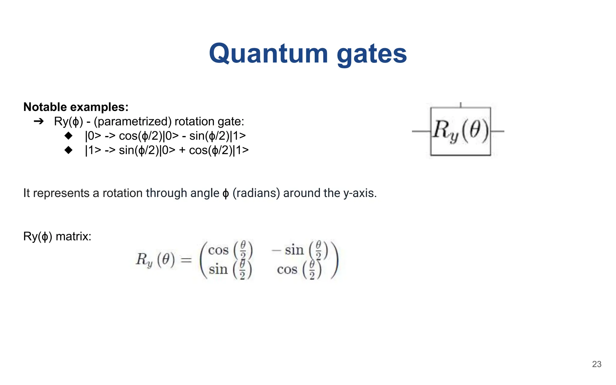 Quantum gates
Notable examples:
➔ Ry(ɸ) - (parametrized) rotation gate:
◆ |0> -> cos(ɸ/2)|0> - sin(ɸ/2)|1>
◆ |1> -> sin(ɸ/2)|0> + cos(ɸ/2)|1>
It represents a rotation through angle ɸ (radians) around the y-axis.
Ry(ɸ) matrix:
23
 
