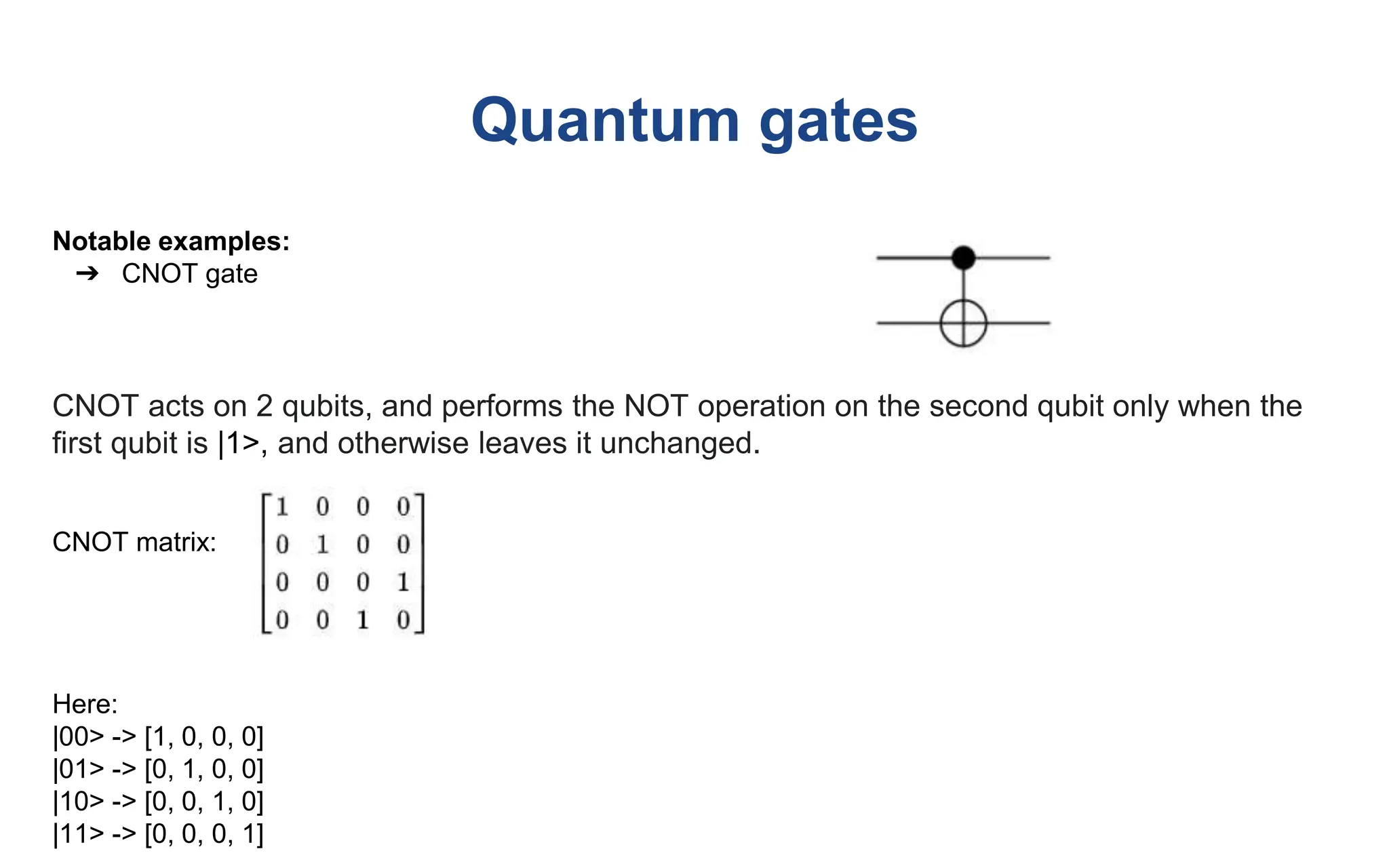Quantum gates
Notable examples:
➔ CNOT gate
CNOT acts on 2 qubits, and performs the NOT operation on the second qubit only when the
first qubit is |1>, and otherwise leaves it unchanged.
CNOT matrix:
Here:
|00> -> [1, 0, 0, 0]
|01> -> [0, 1, 0, 0]
|10> -> [0, 0, 1, 0]
|11> -> [0, 0, 0, 1]
 
