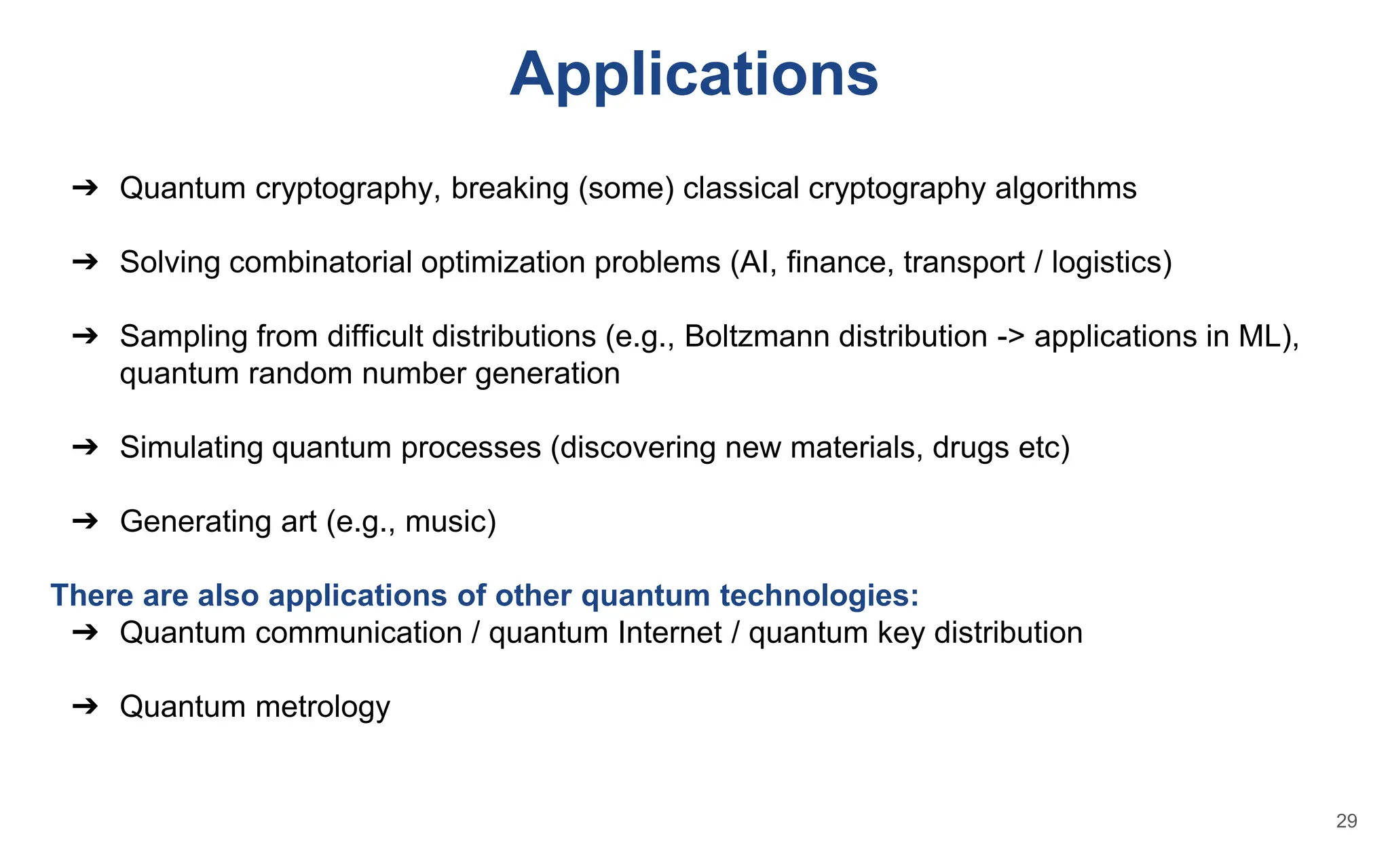 Applications
➔ Quantum cryptography, breaking (some) classical cryptography algorithms
➔ Solving combinatorial optimization problems (AI, finance, transport / logistics)
➔ Sampling from difficult distributions (e.g., Boltzmann distribution -> applications in ML),
quantum random number generation
➔ Simulating quantum processes (discovering new materials, drugs etc)
➔ Generating art (e.g., music)
There are also applications of other quantum technologies:
➔ Quantum communication / quantum Internet / quantum key distribution
➔ Quantum metrology
29
 