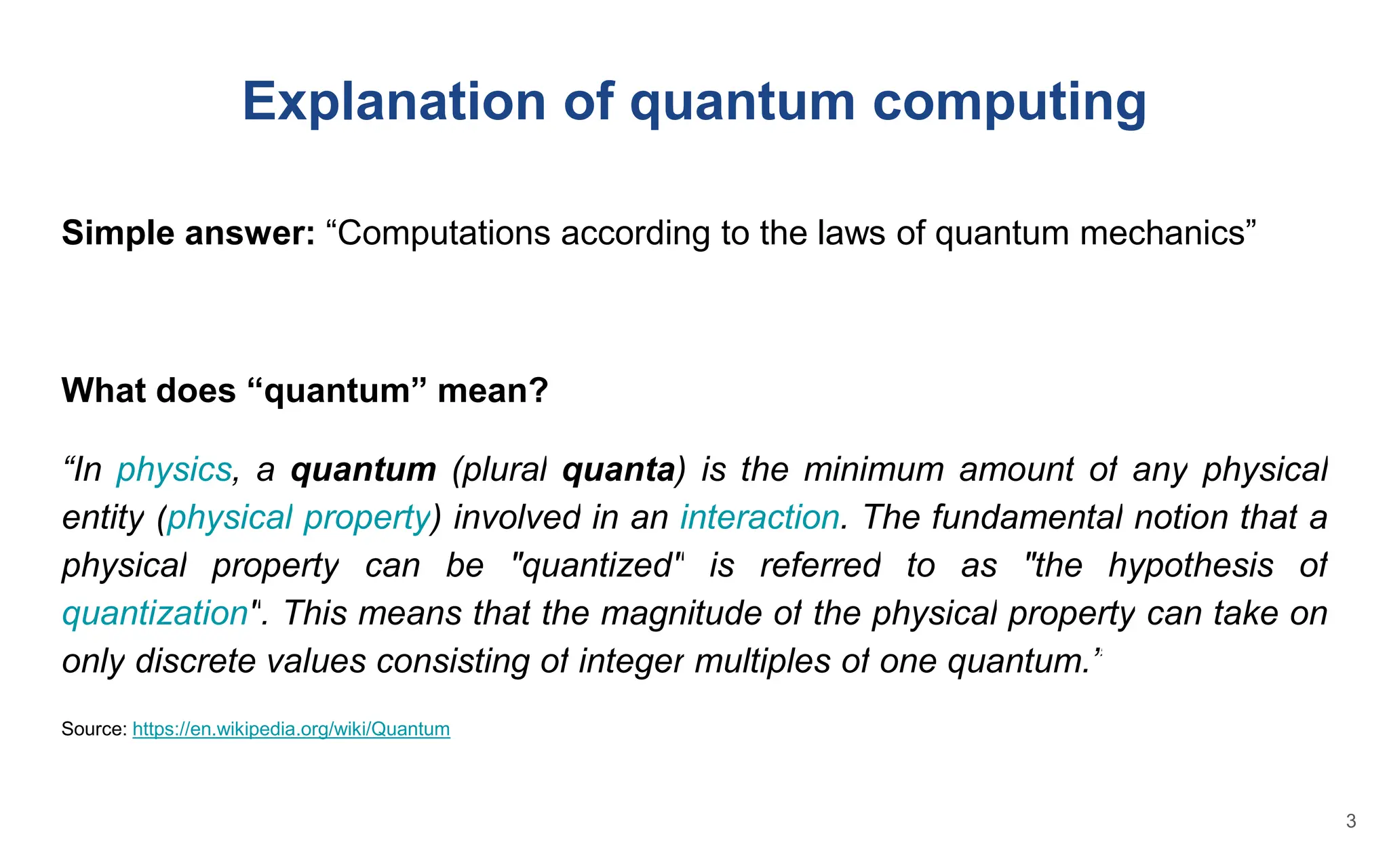 Simple answer: “Computations according to the laws of quantum mechanics”
What does “quantum” mean?
“In physics, a quantum (plural quanta) is the minimum amount of any physical
entity (physical property) involved in an interaction. The fundamental notion that a
physical property can be "quantized" is referred to as "the hypothesis of
quantization". This means that the magnitude of the physical property can take on
only discrete values consisting of integer multiples of one quantum.”
Source: https://en.wikipedia.org/wiki/Quantum
Explanation of quantum computing
3
 