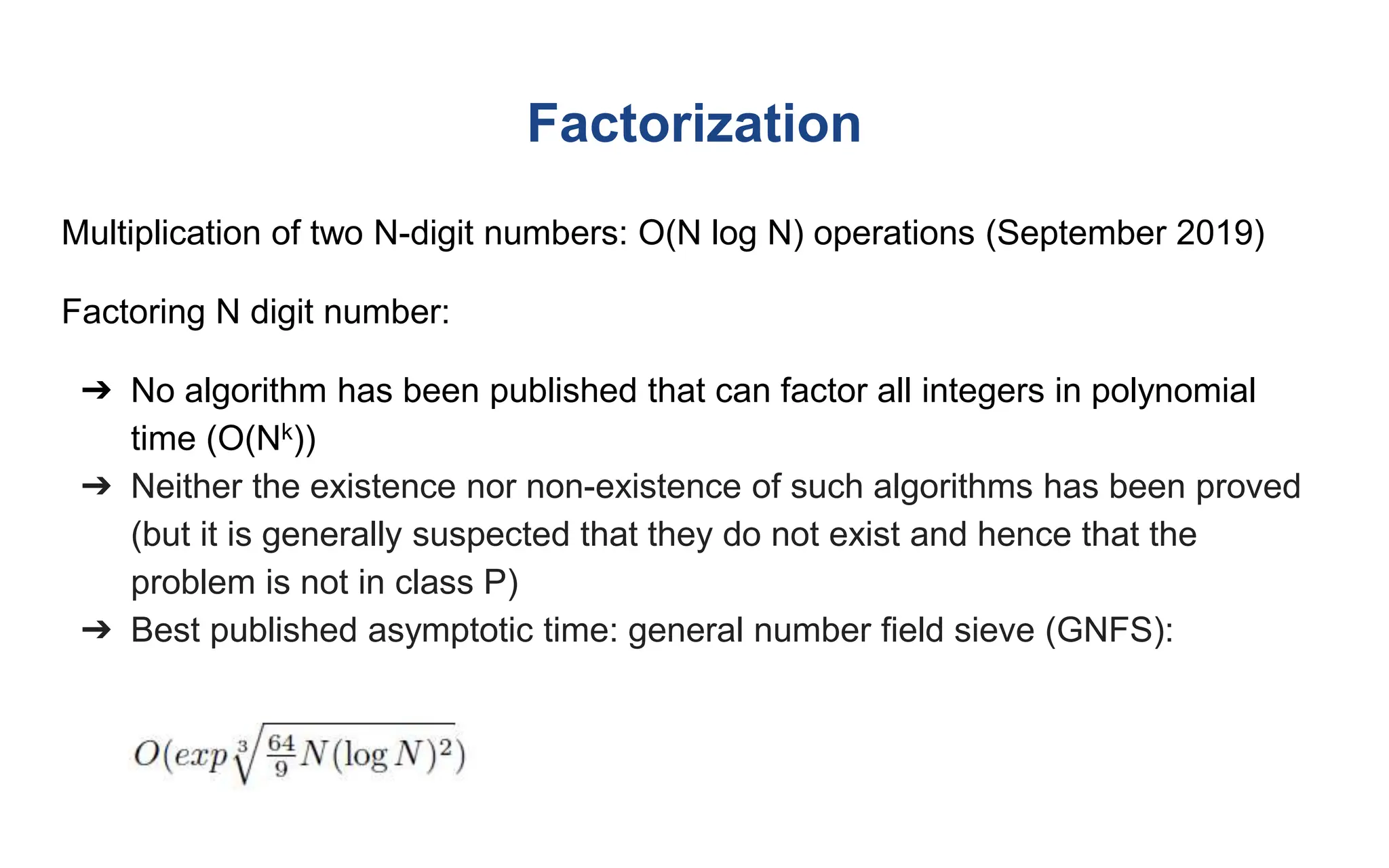 Factorization
Multiplication of two N-digit numbers: O(N log N) operations (September 2019)
Factoring N digit number:
➔ No algorithm has been published that can factor all integers in polynomial
time (O(Nk))
➔ Neither the existence nor non-existence of such algorithms has been proved
(but it is generally suspected that they do not exist and hence that the
problem is not in class P)
➔ Best published asymptotic time: general number field sieve (GNFS):
 