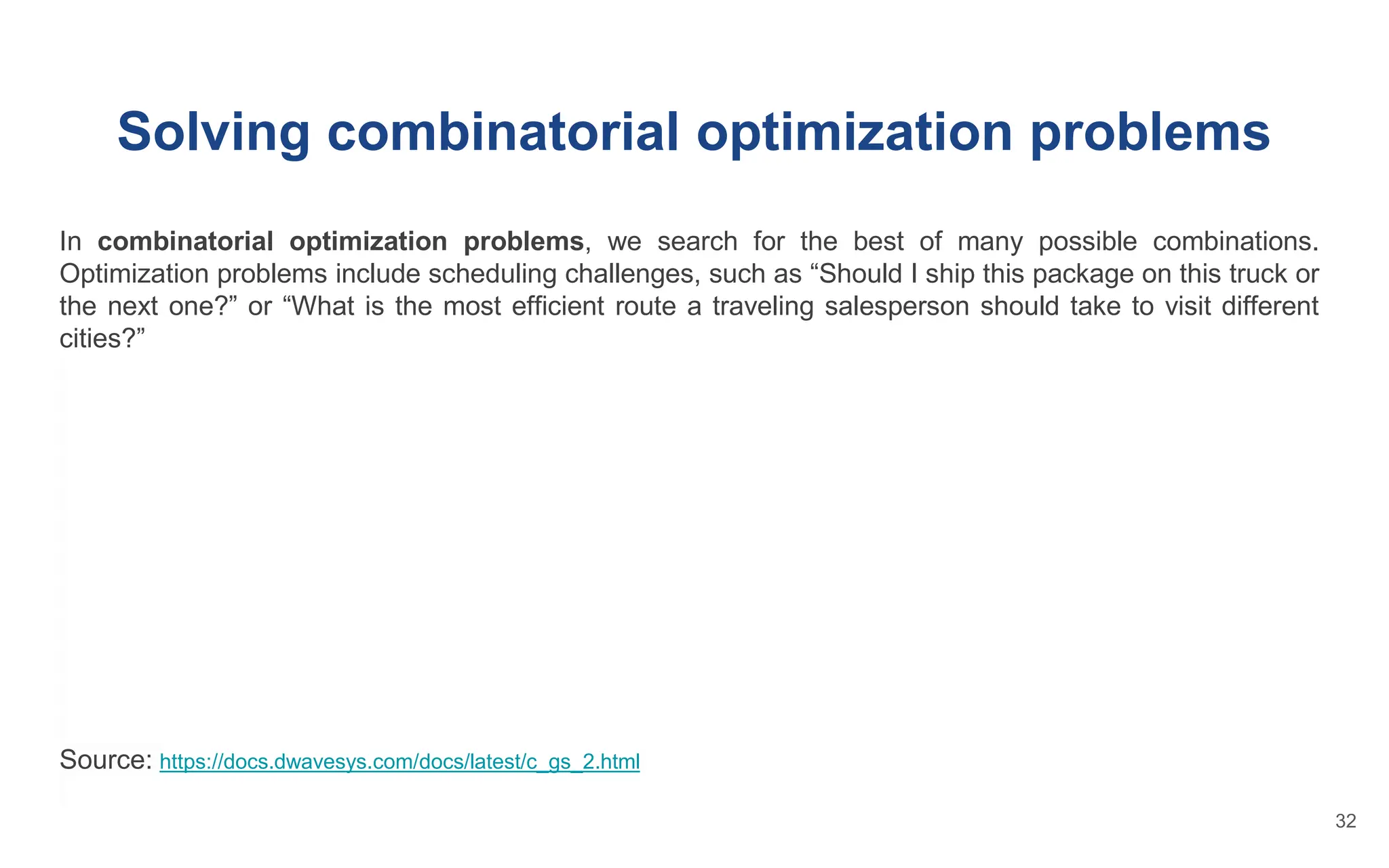 Solving combinatorial optimization problems
In combinatorial optimization problems, we search for the best of many possible combinations.
Optimization problems include scheduling challenges, such as “Should I ship this package on this truck or
the next one?” or “What is the most efficient route a traveling salesperson should take to visit different
cities?”
Source: https://docs.dwavesys.com/docs/latest/c_gs_2.html
32
 