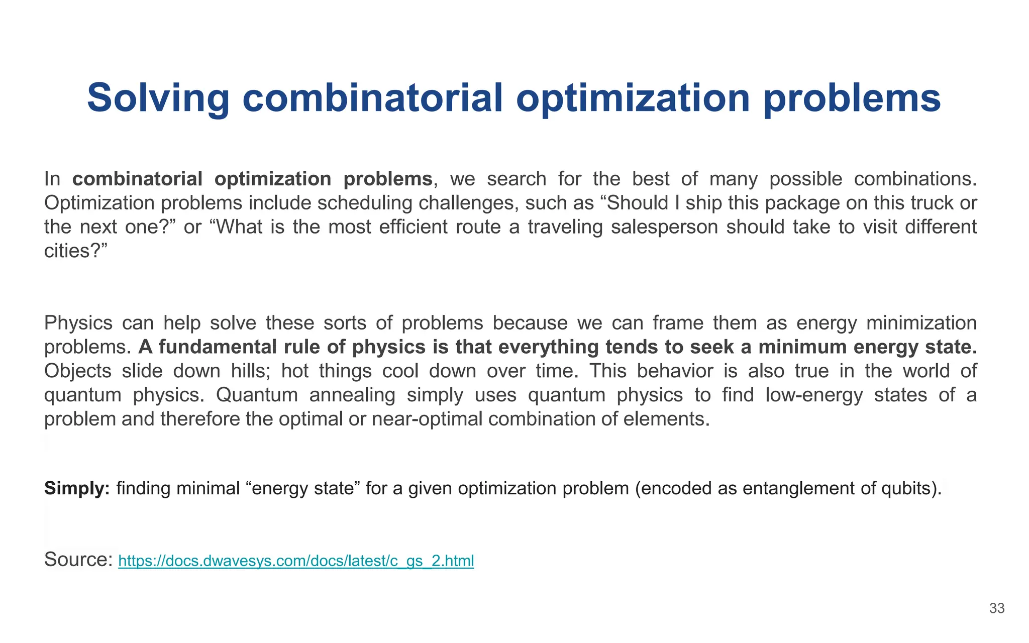 Solving combinatorial optimization problems
In combinatorial optimization problems, we search for the best of many possible combinations.
Optimization problems include scheduling challenges, such as “Should I ship this package on this truck or
the next one?” or “What is the most efficient route a traveling salesperson should take to visit different
cities?”
Physics can help solve these sorts of problems because we can frame them as energy minimization
problems. A fundamental rule of physics is that everything tends to seek a minimum energy state.
Objects slide down hills; hot things cool down over time. This behavior is also true in the world of
quantum physics. Quantum annealing simply uses quantum physics to find low-energy states of a
problem and therefore the optimal or near-optimal combination of elements.
Simply: finding minimal “energy state” for a given optimization problem (encoded as entanglement of qubits).
Source: https://docs.dwavesys.com/docs/latest/c_gs_2.html
33
 