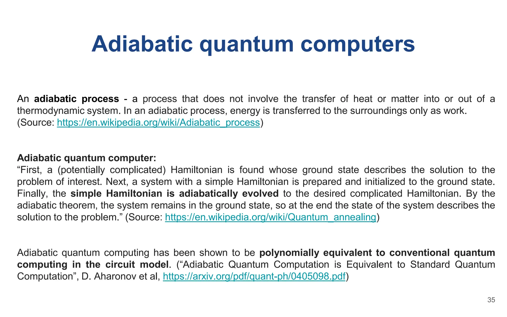 Adiabatic quantum computers
An adiabatic process - a process that does not involve the transfer of heat or matter into or out of a
thermodynamic system. In an adiabatic process, energy is transferred to the surroundings only as work.
(Source: https://en.wikipedia.org/wiki/Adiabatic_process)
Adiabatic quantum computer:
“First, a (potentially complicated) Hamiltonian is found whose ground state describes the solution to the
problem of interest. Next, a system with a simple Hamiltonian is prepared and initialized to the ground state.
Finally, the simple Hamiltonian is adiabatically evolved to the desired complicated Hamiltonian. By the
adiabatic theorem, the system remains in the ground state, so at the end the state of the system describes the
solution to the problem.” (Source: https://en.wikipedia.org/wiki/Quantum_annealing)
Adiabatic quantum computing has been shown to be polynomially equivalent to conventional quantum
computing in the circuit model. (“Adiabatic Quantum Computation is Equivalent to Standard Quantum
Computation”, D. Aharonov et al, https://arxiv.org/pdf/quant-ph/0405098.pdf)
35
 