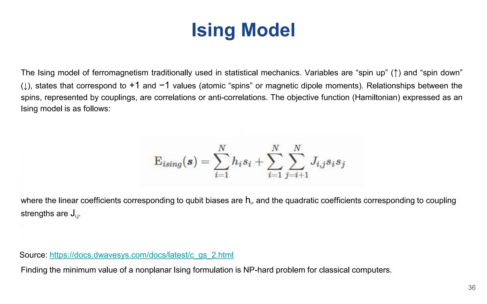 Ising Model
The Ising model of ferromagnetism traditionally used in statistical mechanics. Variables are “spin up” (↑) and “spin down”
(↓), states that correspond to +1 and −1 values (atomic “spins” or magnetic dipole moments). Relationships between the
spins, represented by couplings, are correlations or anti-correlations. The objective function (Hamiltonian) expressed as an
Ising model is as follows:
where the linear coefficients corresponding to qubit biases are hi, and the quadratic coefficients corresponding to coupling
strengths are Ji,j.
Finding the minimum value of a nonplanar Ising formulation is NP-hard problem for classical computers.
Source: https://docs.dwavesys.com/docs/latest/c_gs_2.html
36
 