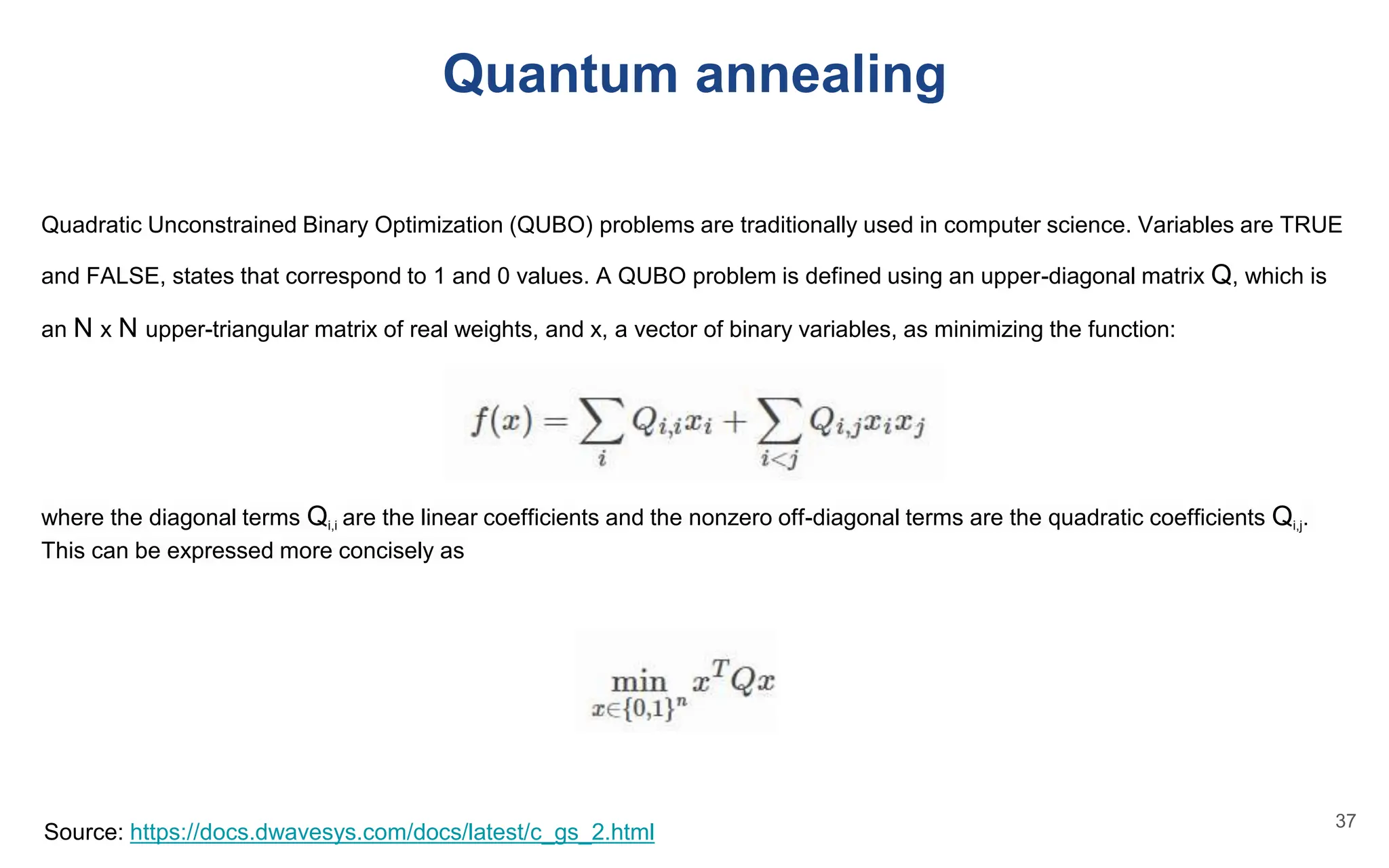Quadratic Unconstrained Binary Optimization (QUBO) problems are traditionally used in computer science. Variables are TRUE
and FALSE, states that correspond to 1 and 0 values. A QUBO problem is defined using an upper-diagonal matrix Q, which is
an N x N upper-triangular matrix of real weights, and x, a vector of binary variables, as minimizing the function:
where the diagonal terms Qi,i are the linear coefficients and the nonzero off-diagonal terms are the quadratic coefficients Qi,j.
This can be expressed more concisely as
Source: https://docs.dwavesys.com/docs/latest/c_gs_2.html
Quantum annealing
37
 