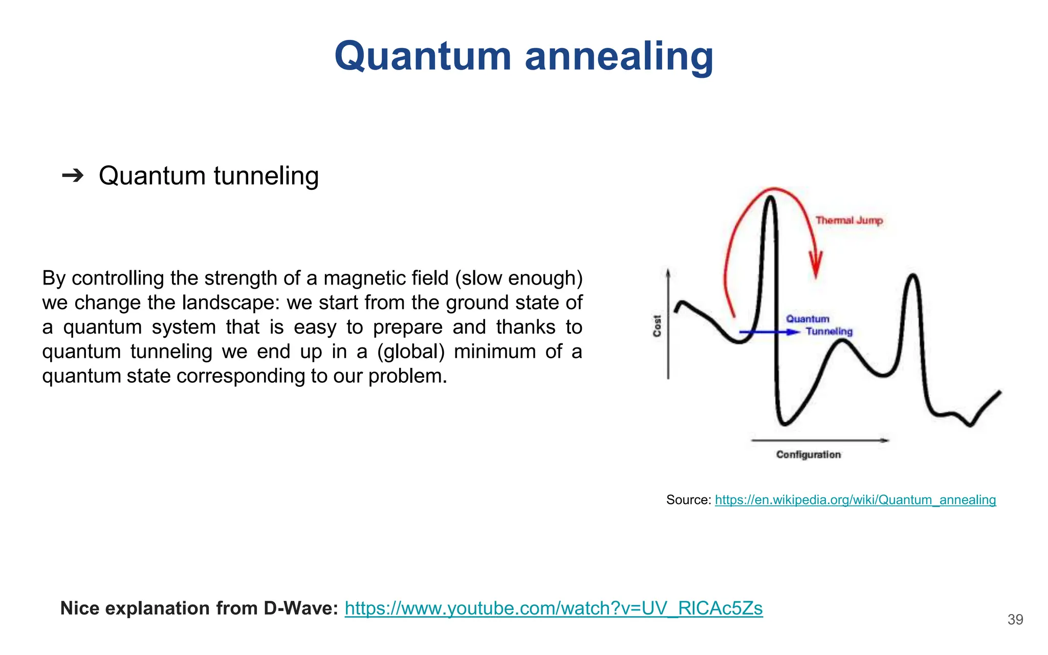 ➔ Quantum tunneling
By controlling the strength of a magnetic field (slow enough)
we change the landscape: we start from the ground state of
a quantum system that is easy to prepare and thanks to
quantum tunneling we end up in a (global) minimum of a
quantum state corresponding to our problem.
Nice explanation from D-Wave: https://www.youtube.com/watch?v=UV_RlCAc5Zs
Quantum annealing
Source: https://en.wikipedia.org/wiki/Quantum_annealing
39
 