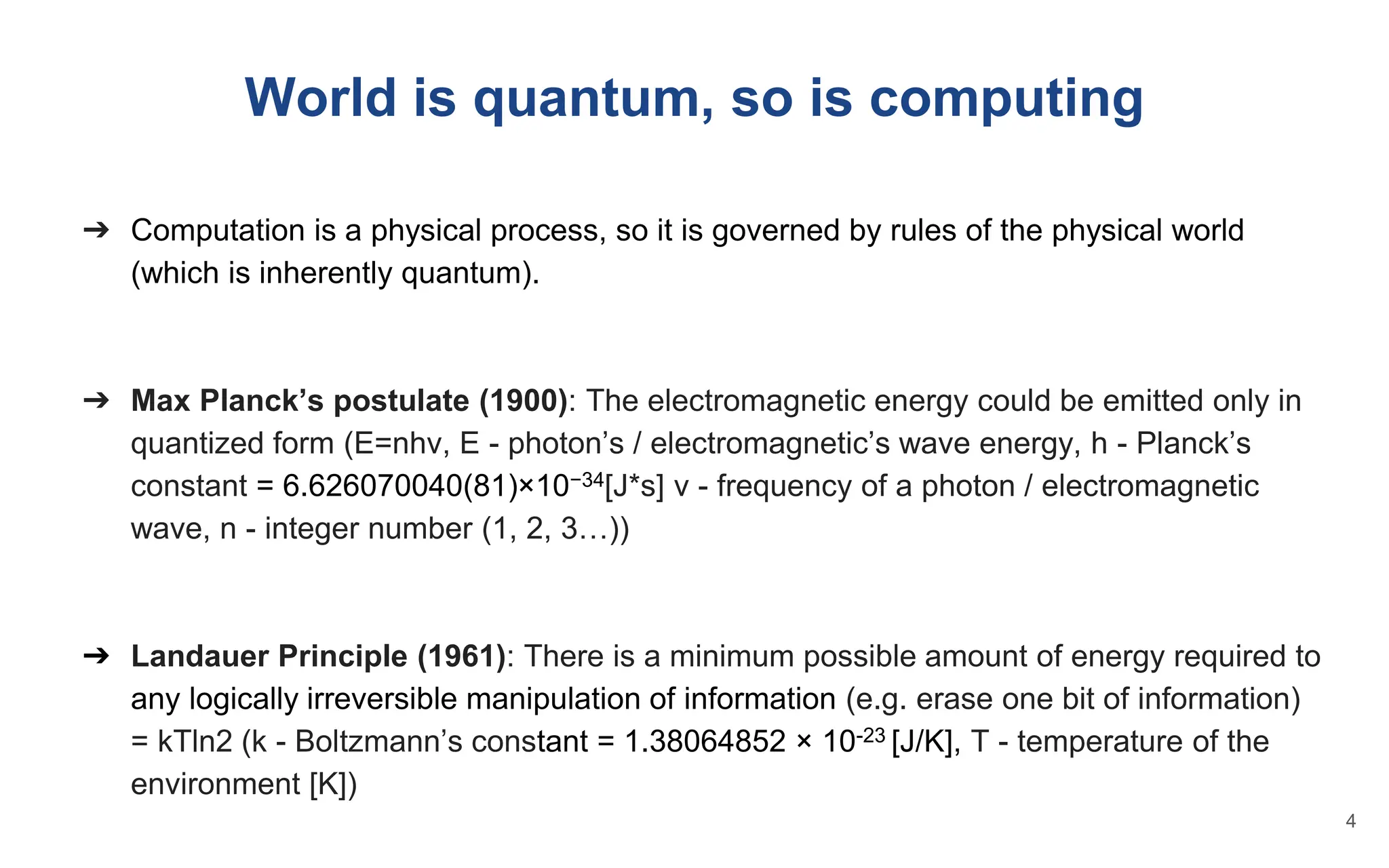 World is quantum, so is computing
➔ Computation is a physical process, so it is governed by rules of the physical world
(which is inherently quantum).
➔ Max Planck’s postulate (1900): The electromagnetic energy could be emitted only in
quantized form (E=nhv, E - photon’s / electromagnetic’s wave energy, h - Planck’s
constant = 6.626070040(81)×10−34[J*s] v - frequency of a photon / electromagnetic
wave, n - integer number (1, 2, 3…))
➔ Landauer Principle (1961): There is a minimum possible amount of energy required to
any logically irreversible manipulation of information (e.g. erase one bit of information)
= kTln2 (k - Boltzmann’s constant = 1.38064852 × 10-23 [J/K], T - temperature of the
environment [K])
4
 