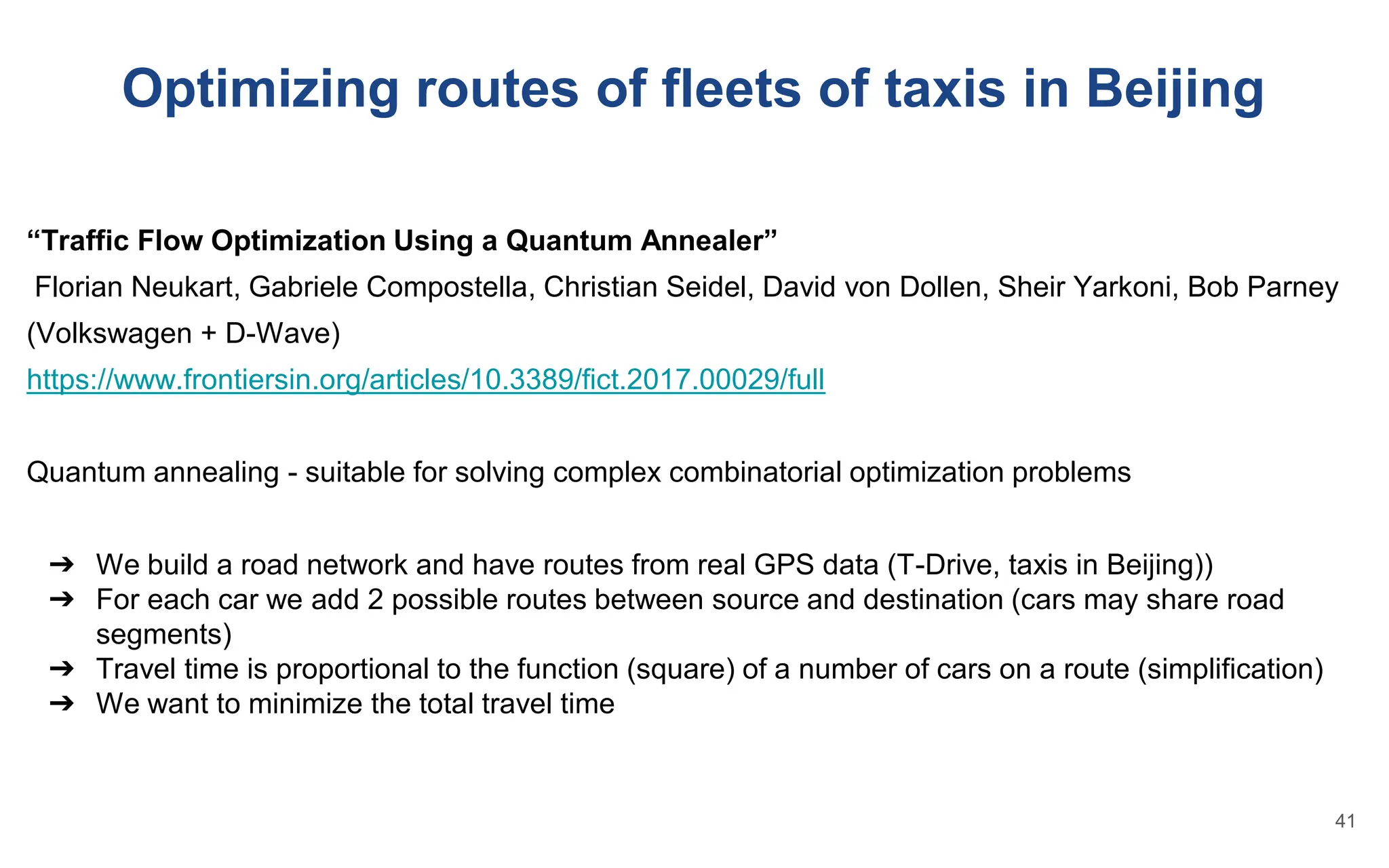 Optimizing routes of fleets of taxis in Beijing
“Traffic Flow Optimization Using a Quantum Annealer”
Florian Neukart, Gabriele Compostella, Christian Seidel, David von Dollen, Sheir Yarkoni, Bob Parney
(Volkswagen + D-Wave)
https://www.frontiersin.org/articles/10.3389/fict.2017.00029/full
Quantum annealing - suitable for solving complex combinatorial optimization problems
➔ We build a road network and have routes from real GPS data (T-Drive, taxis in Beijing))
➔ For each car we add 2 possible routes between source and destination (cars may share road
segments)
➔ Travel time is proportional to the function (square) of a number of cars on a route (simplification)
➔ We want to minimize the total travel time
41
 