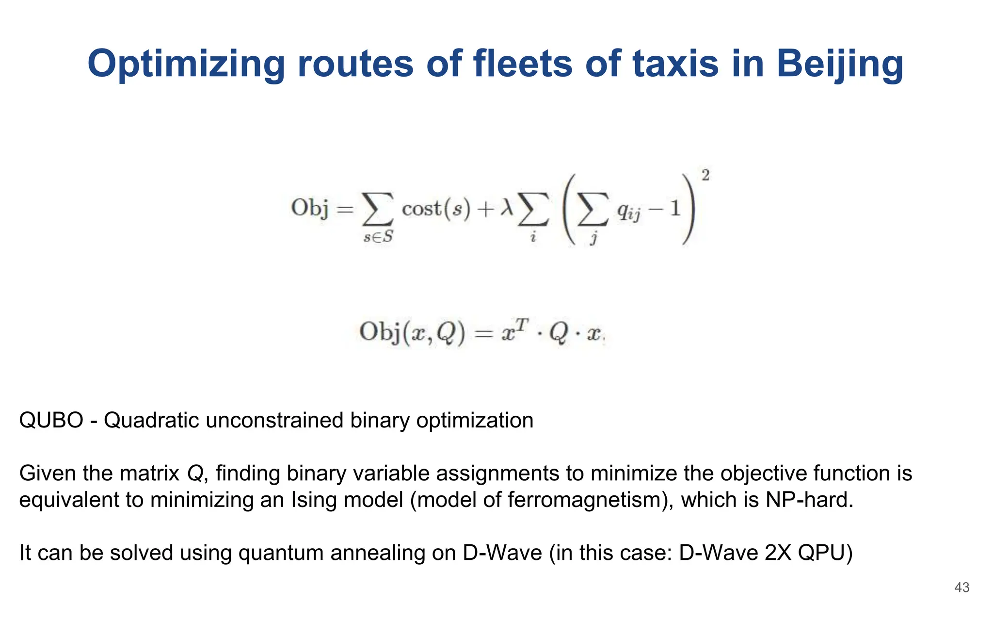 Optimizing routes of fleets of taxis in Beijing
QUBO - Quadratic unconstrained binary optimization
Given the matrix Q, finding binary variable assignments to minimize the objective function is
equivalent to minimizing an Ising model (model of ferromagnetism), which is NP-hard.
It can be solved using quantum annealing on D-Wave (in this case: D-Wave 2X QPU)
43
 