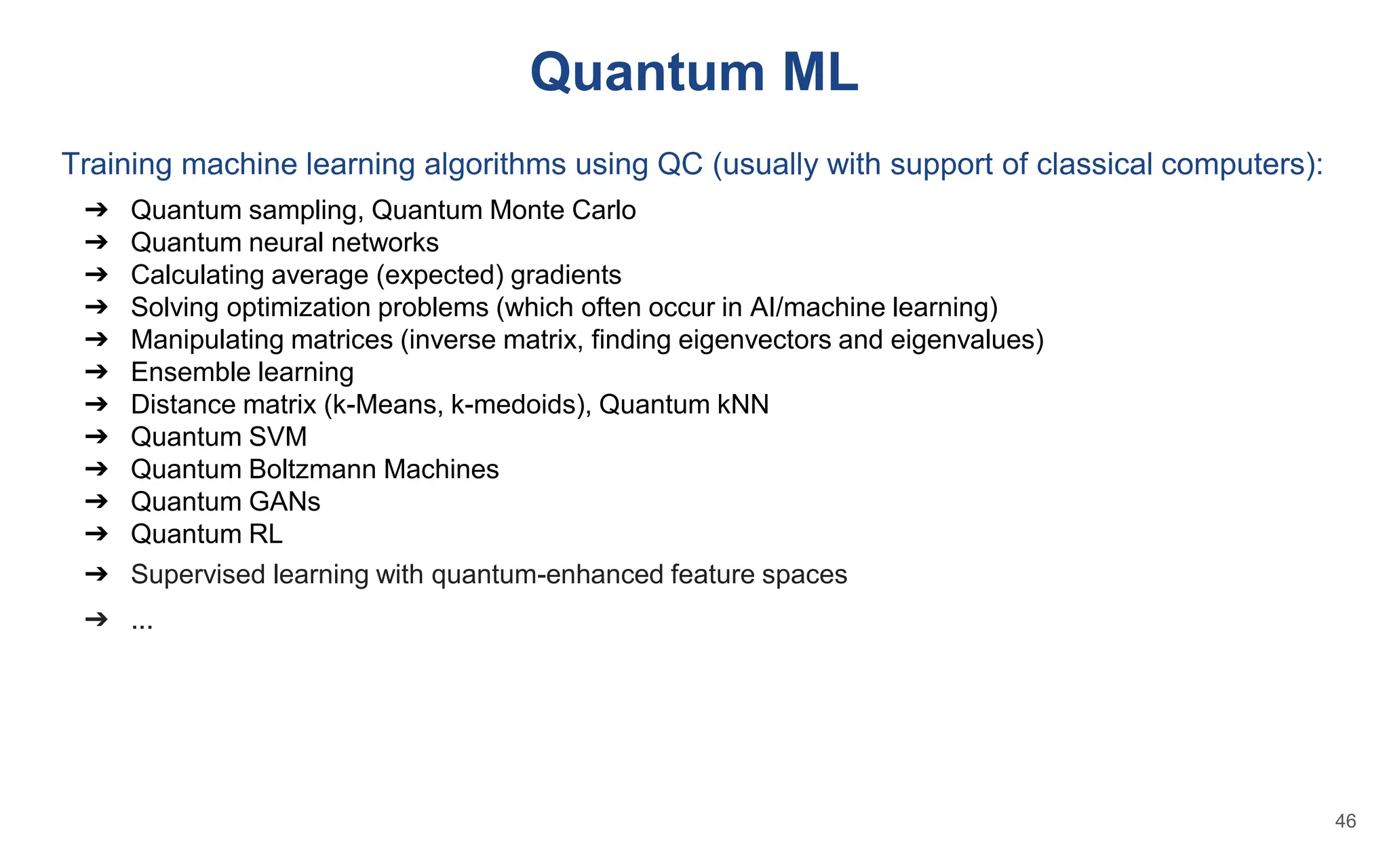 Quantum ML
Training machine learning algorithms using QC (usually with support of classical computers):
➔ Quantum sampling, Quantum Monte Carlo
➔ Quantum neural networks
➔ Calculating average (expected) gradients
➔ Solving optimization problems (which often occur in AI/machine learning)
➔ Manipulating matrices (inverse matrix, finding eigenvectors and eigenvalues)
➔ Ensemble learning
➔ Distance matrix (k-Means, k-medoids), Quantum kNN
➔ Quantum SVM
➔ Quantum Boltzmann Machines
➔ Quantum GANs
➔ Quantum RL
➔ Supervised learning with quantum-enhanced feature spaces
➔ ...
46
 