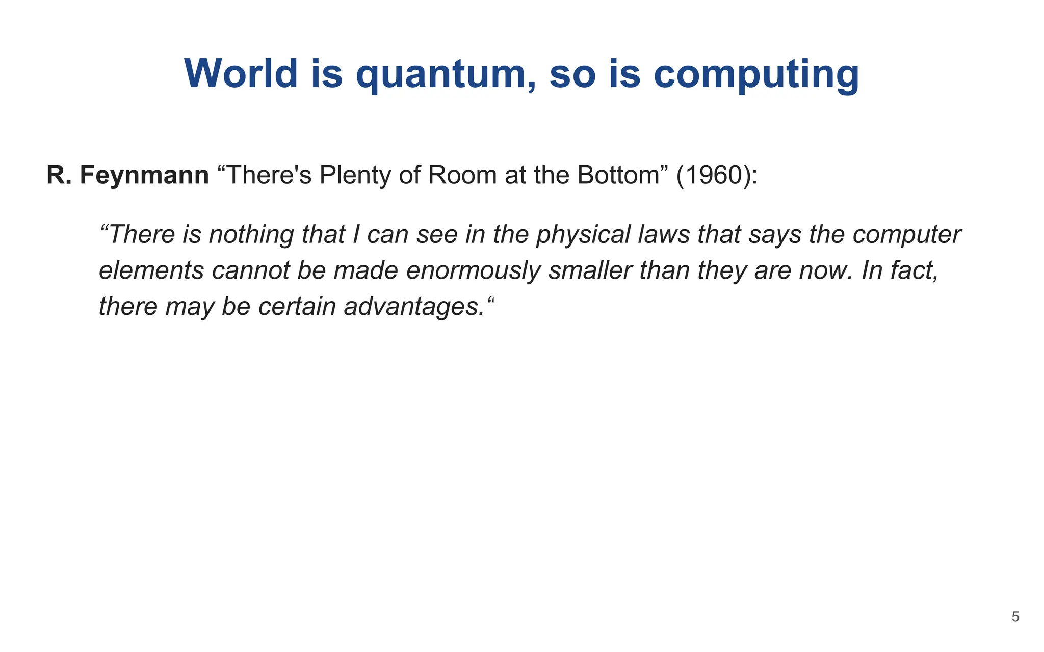 World is quantum, so is computing
R. Feynmann “There's Plenty of Room at the Bottom” (1960):
“There is nothing that I can see in the physical laws that says the computer
elements cannot be made enormously smaller than they are now. In fact,
there may be certain advantages.“
5
 