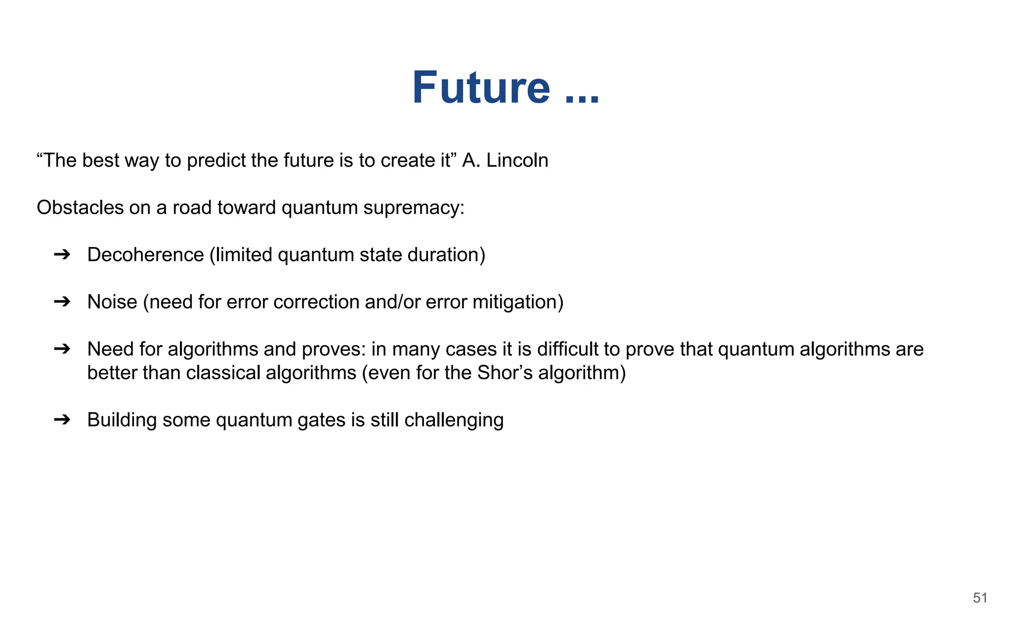 Future ...
“The best way to predict the future is to create it” A. Lincoln
Obstacles on a road toward quantum supremacy:
➔ Decoherence (limited quantum state duration)
➔ Noise (need for error correction and/or error mitigation)
➔ Need for algorithms and proves: in many cases it is difficult to prove that quantum algorithms are
better than classical algorithms (even for the Shor’s algorithm)
➔ Building some quantum gates is still challenging
51
 