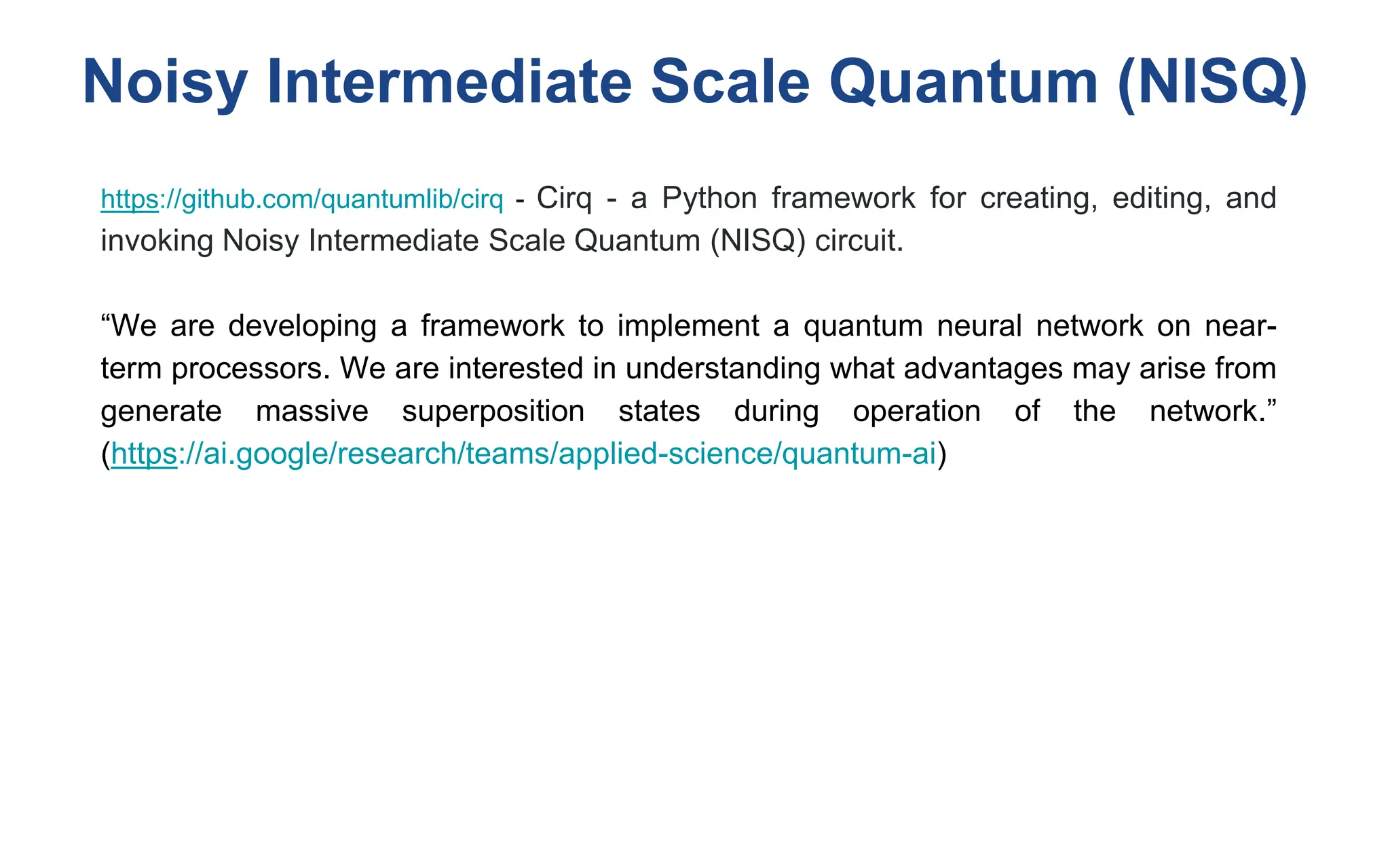 Noisy Intermediate Scale Quantum (NISQ)
https://github.com/quantumlib/cirq - Cirq - a Python framework for creating, editing, and
invoking Noisy Intermediate Scale Quantum (NISQ) circuit.
“We are developing a framework to implement a quantum neural network on near-
term processors. We are interested in understanding what advantages may arise from
generate massive superposition states during operation of the network.”
(https://ai.google/research/teams/applied-science/quantum-ai)
 