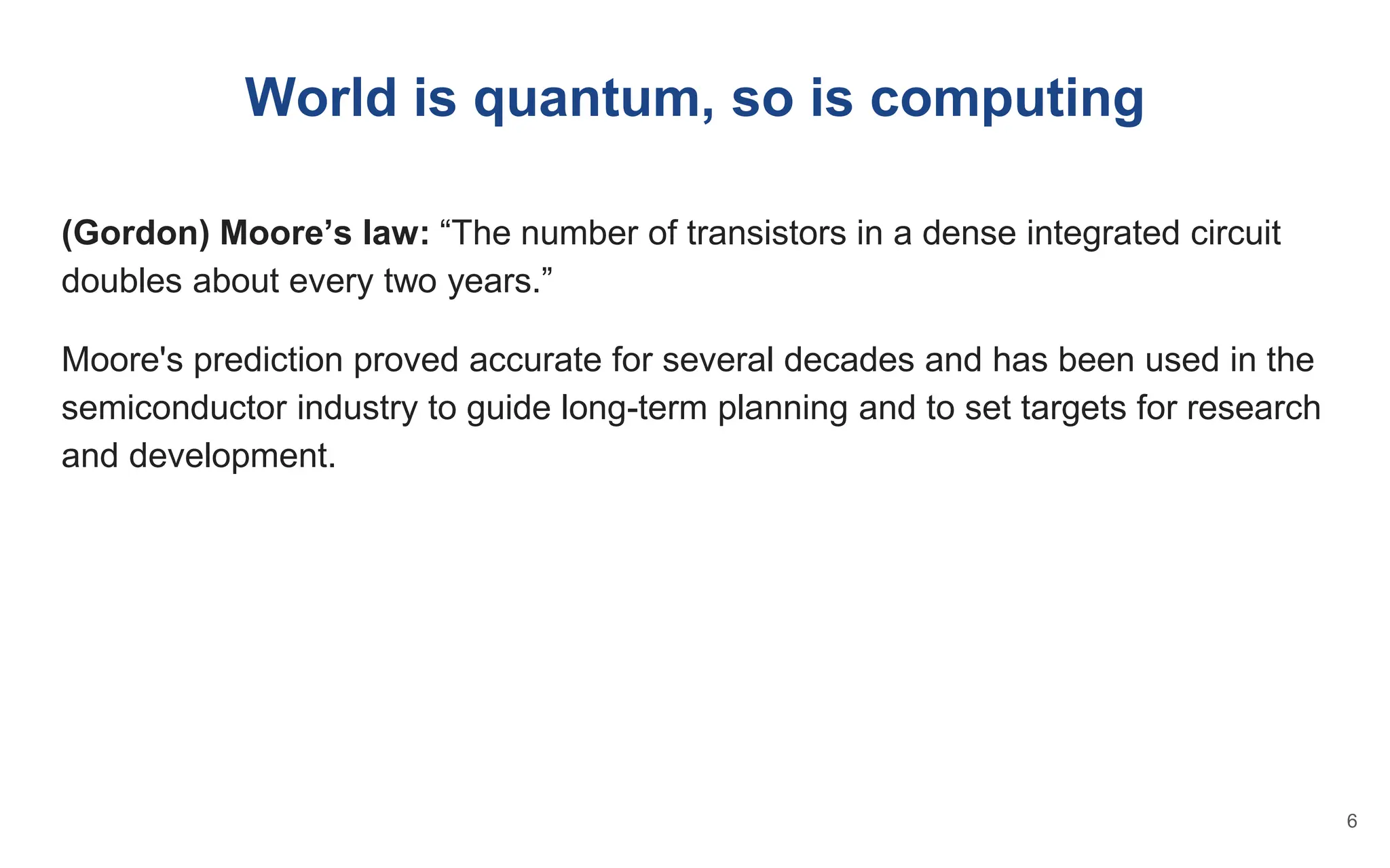 World is quantum, so is computing
(Gordon) Moore’s law: “The number of transistors in a dense integrated circuit
doubles about every two years.”
Moore's prediction proved accurate for several decades and has been used in the
semiconductor industry to guide long-term planning and to set targets for research
and development.
6
 
