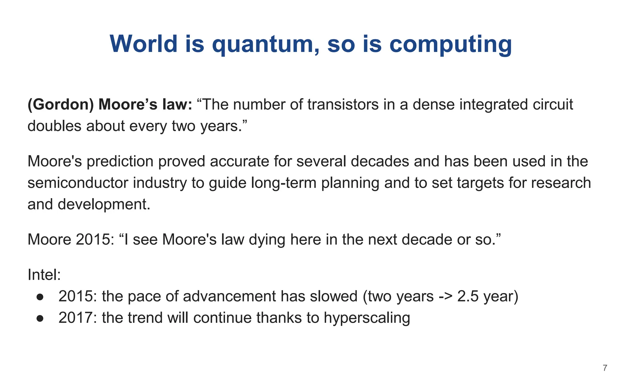 World is quantum, so is computing
(Gordon) Moore’s law: “The number of transistors in a dense integrated circuit
doubles about every two years.”
Moore's prediction proved accurate for several decades and has been used in the
semiconductor industry to guide long-term planning and to set targets for research
and development.
Moore 2015: “I see Moore's law dying here in the next decade or so.”
Intel:
● 2015: the pace of advancement has slowed (two years -> 2.5 year)
● 2017: the trend will continue thanks to hyperscaling
7
 