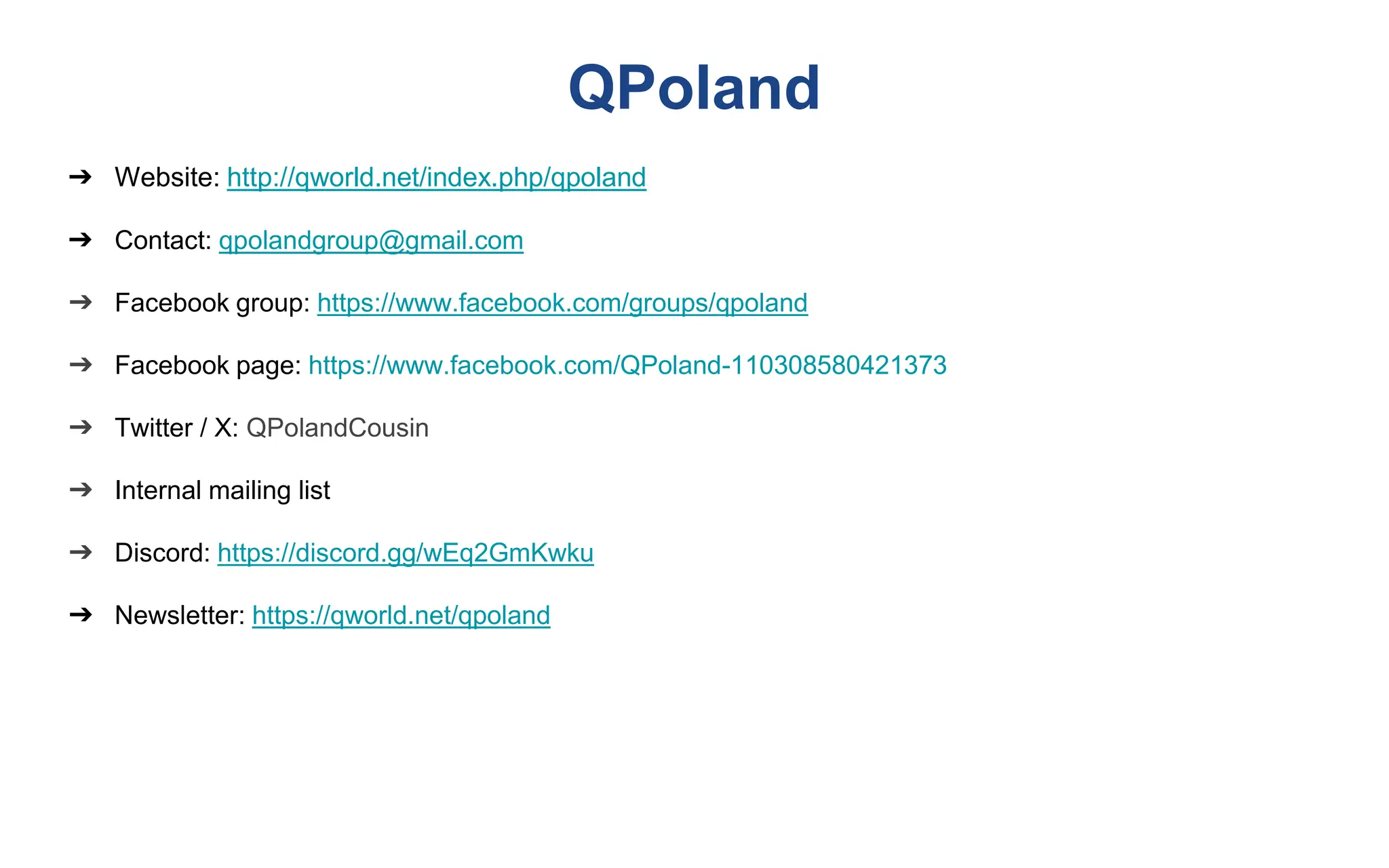 QPoland
➔ Website: http://qworld.net/index.php/qpoland
➔ Contact: qpolandgroup@gmail.com
➔ Facebook group: https://www.facebook.com/groups/qpoland
➔ Facebook page: https://www.facebook.com/QPoland-110308580421373
➔ Twitter / X: QPolandCousin
➔ Internal mailing list
➔ Discord: https://discord.gg/wEq2GmKwku
➔ Newsletter: https://qworld.net/qpoland
 