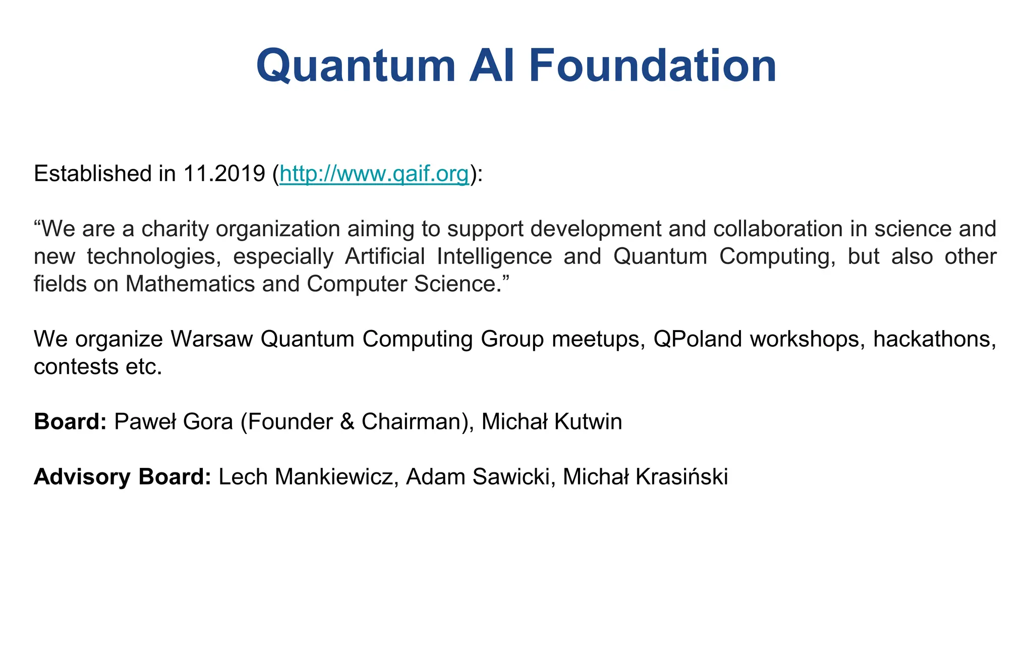Quantum AI Foundation
Established in 11.2019 (http://www.qaif.org):
“We are a charity organization aiming to support development and collaboration in science and
new technologies, especially Artificial Intelligence and Quantum Computing, but also other
fields on Mathematics and Computer Science.”
We organize Warsaw Quantum Computing Group meetups, QPoland workshops, hackathons,
contests etc.
Board: Paweł Gora (Founder & Chairman), Michał Kutwin
Advisory Board: Lech Mankiewicz, Adam Sawicki, Michał Krasiński
 