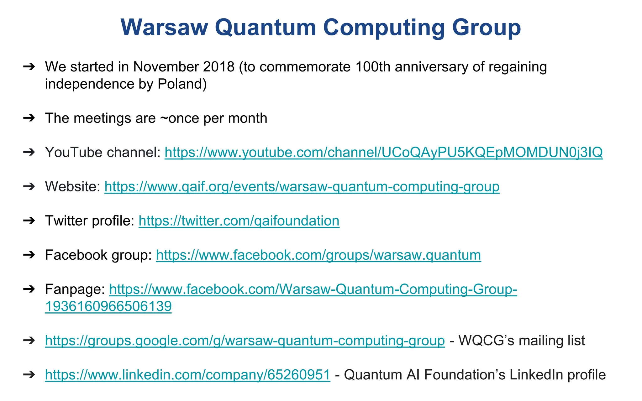 Warsaw Quantum Computing Group
➔ We started in November 2018 (to commemorate 100th anniversary of regaining
independence by Poland)
➔ The meetings are ~once per month
➔ YouTube channel: https://www.youtube.com/channel/UCoQAyPU5KQEpMOMDUN0j3IQ
➔ Website: https://www.qaif.org/events/warsaw-quantum-computing-group
➔ Twitter profile: https://twitter.com/qaifoundation
➔ Facebook group: https://www.facebook.com/groups/warsaw.quantum
➔ Fanpage: https://www.facebook.com/Warsaw-Quantum-Computing-Group-
1936160966506139
➔ https://groups.google.com/g/warsaw-quantum-computing-group - WQCG’s mailing list
➔ https://www.linkedin.com/company/65260951 - Quantum AI Foundation’s LinkedIn profile
 