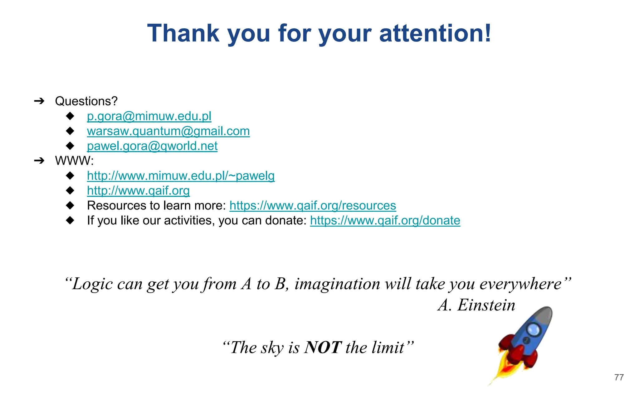 ➔ Questions?
◆ p.gora@mimuw.edu.pl
◆ warsaw.quantum@gmail.com
◆ pawel.gora@qworld.net
➔ WWW:
◆ http://www.mimuw.edu.pl/~pawelg
◆ http://www.qaif.org
◆ Resources to learn more: https://www.qaif.org/resources
◆ If you like our activities, you can donate: https://www.qaif.org/donate
“Logic can get you from A to B, imagination will take you everywhere”
A. Einstein
“The sky is NOT the limit”
Thank you for your attention!
77
 