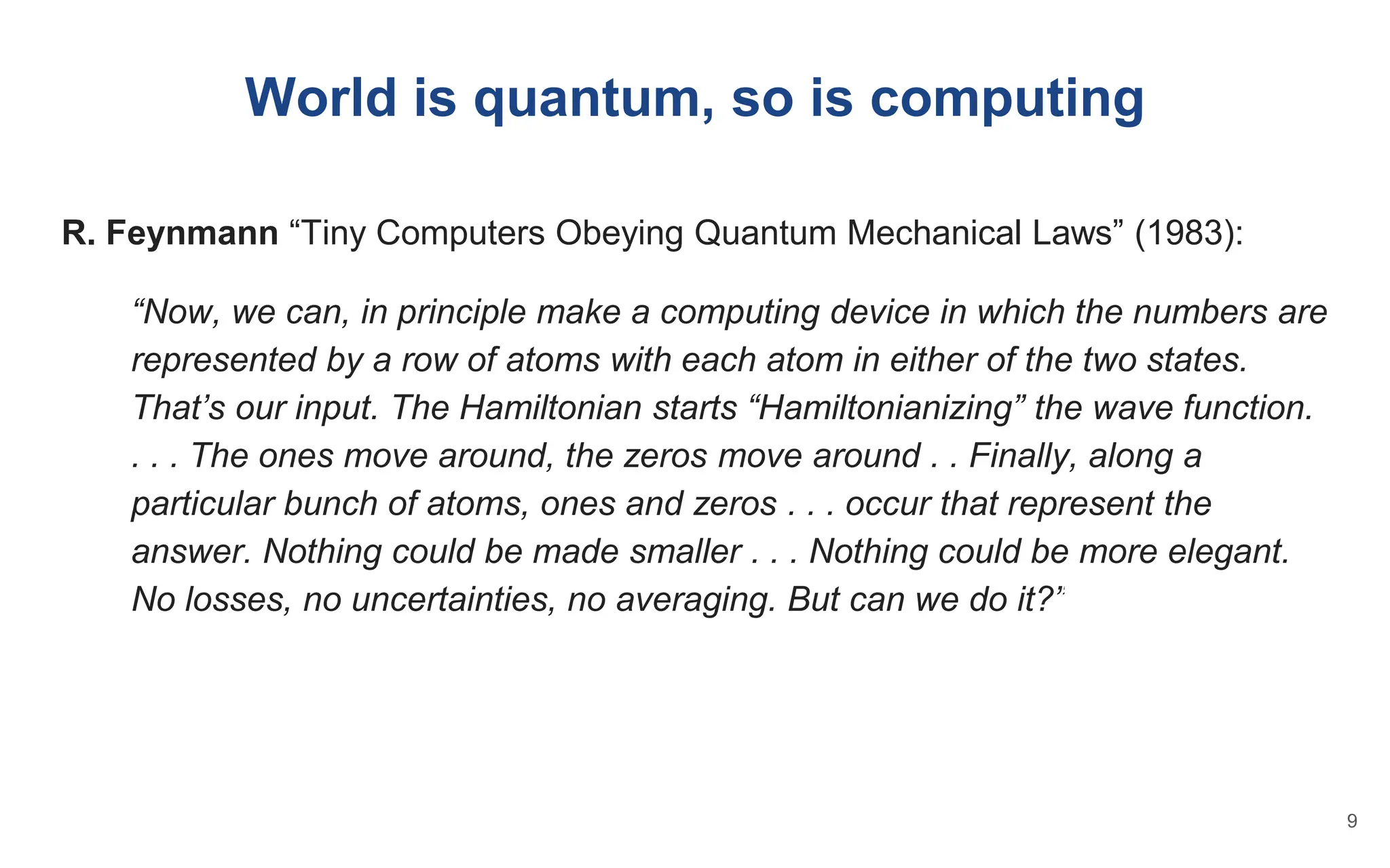 R. Feynmann “Tiny Computers Obeying Quantum Mechanical Laws” (1983):
“Now, we can, in principle make a computing device in which the numbers are
represented by a row of atoms with each atom in either of the two states.
That’s our input. The Hamiltonian starts “Hamiltonianizing” the wave function.
. . . The ones move around, the zeros move around . . Finally, along a
particular bunch of atoms, ones and zeros . . . occur that represent the
answer. Nothing could be made smaller . . . Nothing could be more elegant.
No losses, no uncertainties, no averaging. But can we do it?”
World is quantum, so is computing
9
 