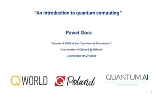 “An introduction to quantum computing”
Paweł Gora
2
Founder & CEO of the “Quantum AI Foundation”
Coordinator of QBoard @ QWorld
Coordinator of QPoland
 