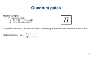 Quantum gates
Notable examples:
➔ H - Hadamard’s gate:
◆ |0> -> (|0> + |1>) / sqrt(2)
◆ |1> -> (|0> - |1>) / sqrt(2)
It represents a rotation of 𝝅 about the axis X+Z (alternatively: 𝝅/2 around Y-axis and then 𝝅 around Z-axis).
Hadamard matrix:
21
 