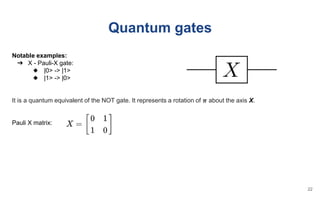 Quantum gates
Notable examples:
➔ X - Pauli-X gate:
◆ |0> -> |1>
◆ |1> -> |0>
It is a quantum equivalent of the NOT gate. It represents a rotation of 𝝅 about the axis X.
Pauli X matrix:
22
 