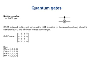 Quantum gates
Notable examples:
➔ CNOT gate
CNOT acts on 2 qubits, and performs the NOT operation on the second qubit only when the
first qubit is |1>, and otherwise leaves it unchanged.
CNOT matrix:
Here:
|00> -> [1, 0, 0, 0]
|01> -> [0, 1, 0, 0]
|10> -> [0, 0, 1, 0]
|11> -> [0, 0, 0, 1]
 