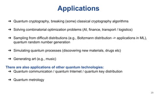 Applications
➔ Quantum cryptography, breaking (some) classical cryptography algorithms
➔ Solving combinatorial optimization problems (AI, finance, transport / logistics)
➔ Sampling from difficult distributions (e.g., Boltzmann distribution -> applications in ML),
quantum random number generation
➔ Simulating quantum processes (discovering new materials, drugs etc)
➔ Generating art (e.g., music)
There are also applications of other quantum technologies:
➔ Quantum communication / quantum Internet / quantum key distribution
➔ Quantum metrology
29
 