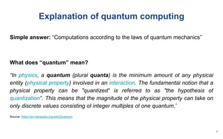 Simple answer: “Computations according to the laws of quantum mechanics”
What does “quantum” mean?
“In physics, a quantum (plural quanta) is the minimum amount of any physical
entity (physical property) involved in an interaction. The fundamental notion that a
physical property can be "quantized" is referred to as "the hypothesis of
quantization". This means that the magnitude of the physical property can take on
only discrete values consisting of integer multiples of one quantum.”
Source: https://en.wikipedia.org/wiki/Quantum
Explanation of quantum computing
3
 