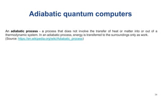 Adiabatic quantum computers
An adiabatic process - a process that does not involve the transfer of heat or matter into or out of a
thermodynamic system. In an adiabatic process, energy is transferred to the surroundings only as work.
(Source: https://en.wikipedia.org/wiki/Adiabatic_process)
34
 