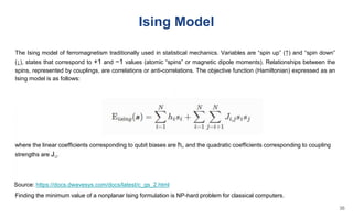 Ising Model
The Ising model of ferromagnetism traditionally used in statistical mechanics. Variables are “spin up” (↑) and “spin down”
(↓), states that correspond to +1 and −1 values (atomic “spins” or magnetic dipole moments). Relationships between the
spins, represented by couplings, are correlations or anti-correlations. The objective function (Hamiltonian) expressed as an
Ising model is as follows:
where the linear coefficients corresponding to qubit biases are hi, and the quadratic coefficients corresponding to coupling
strengths are Ji,j.
Finding the minimum value of a nonplanar Ising formulation is NP-hard problem for classical computers.
Source: https://docs.dwavesys.com/docs/latest/c_gs_2.html
36
 